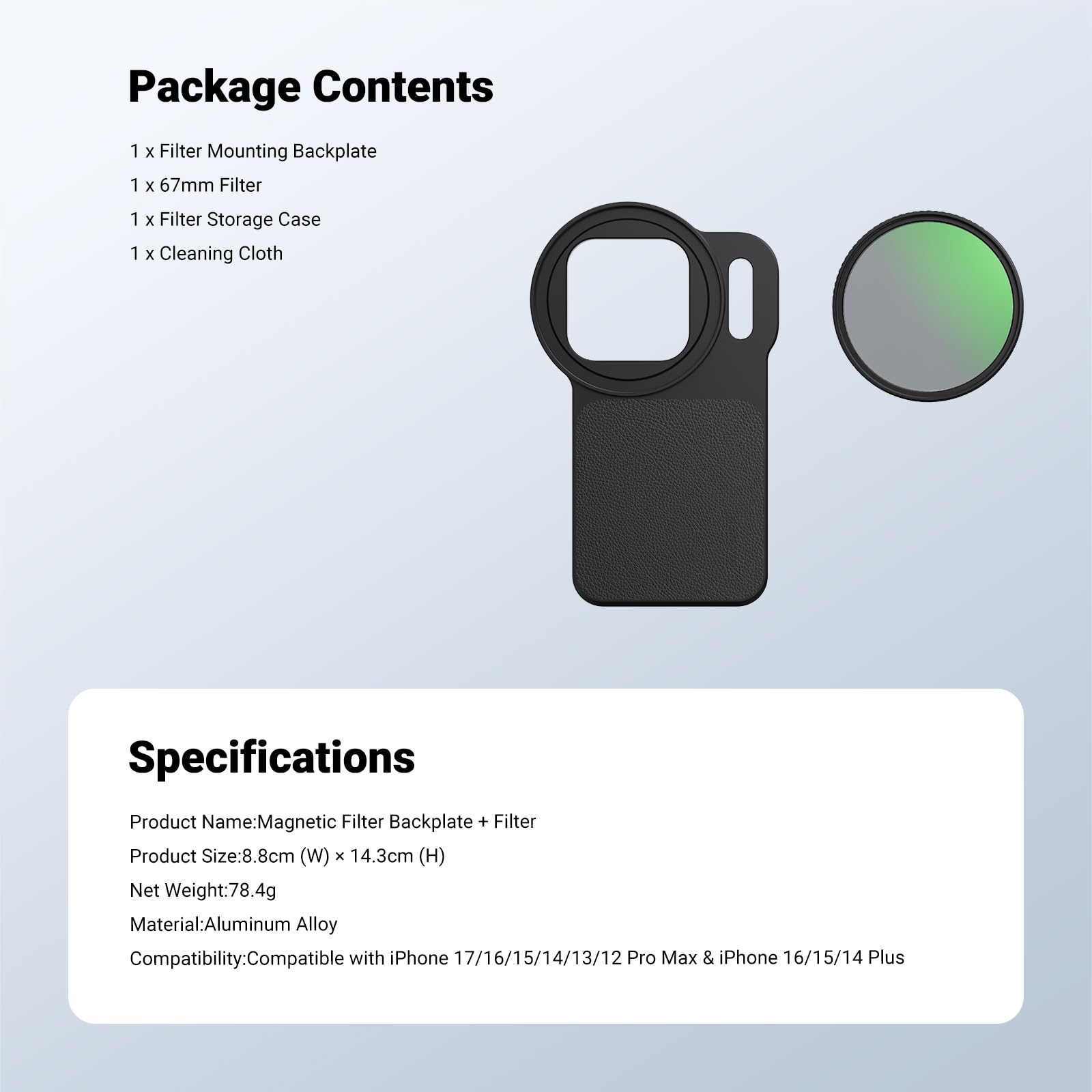 Package Contents  
1 x Filter Mounting Backplate  
1 x 67mm Filter  
1 x Filter Storage Case  
1 x Cleaning Cloth  

Specifications  
Product Name: Magnetic Filter Backplate + Filter  
Product Size: 8.8cm (W) x 14.3cm (H)  
Net Weight: 78.4g  
Material: Aluminum Alloy  
Compatibility: Compatible with iPhone 17/16/15/14/13/12 Pro Max & iPhone 16/15/14 Plus