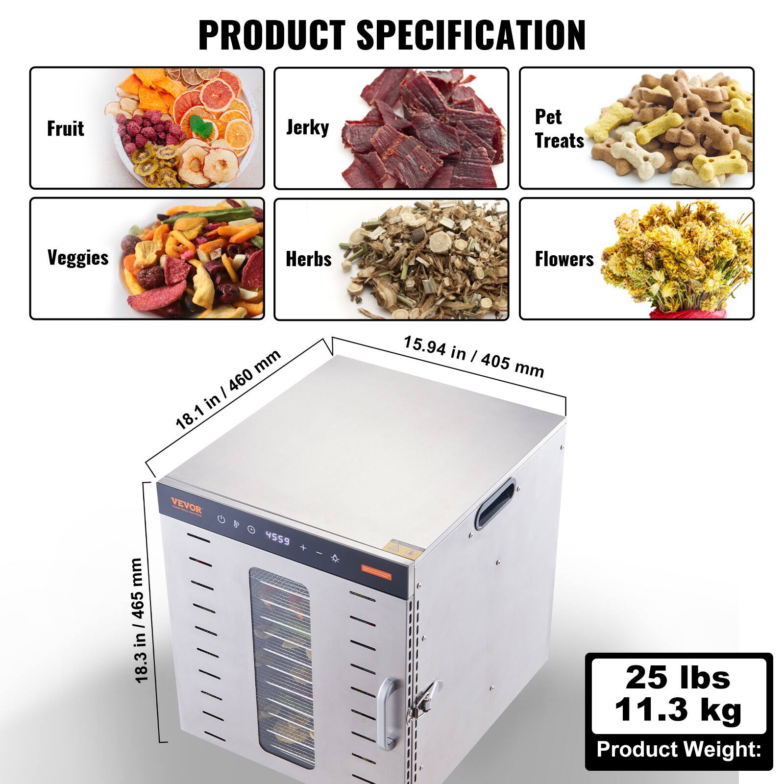 PRODUCT SPECIFICATION

- Fruit
- Jerky
- Pet Treats
- Veggies
- Herbs
- Flowers

Dimensions:
- 18.1 in / 460 mm
- 15.94 in / 405 mm
- 18.3 in / 465 mm

Product Weight: 25 lbs / 11.3 kg