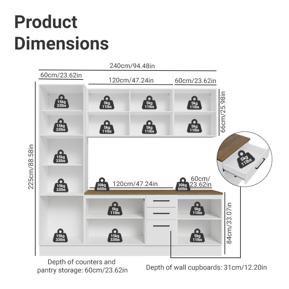 Product Dimensions

- Width: 240cm/94.48in
- Height: 225cm/88.58in
- Depth of counters and pantry storage: 60cm/23.62in
- Depth of wall cupboards: 31cm/12.20in

Shelf Dimensions:
- 60cm/23.62in (width) x 120cm/47.24in (height) x 60cm/23.62in (depth)
- 66cm/25.98in (width) x 120cm/47.24in (height) x 60cm/23.62in (depth)
- 84cm/33.07in (width) x 120cm/47.24in (height) x 60cm/23.62in (depth)

Weight Capacity:
- 15kg/33lbs
- 5kg/11lbs
- 30kg/66lbs

Drawer Dimensions:
- 60cm