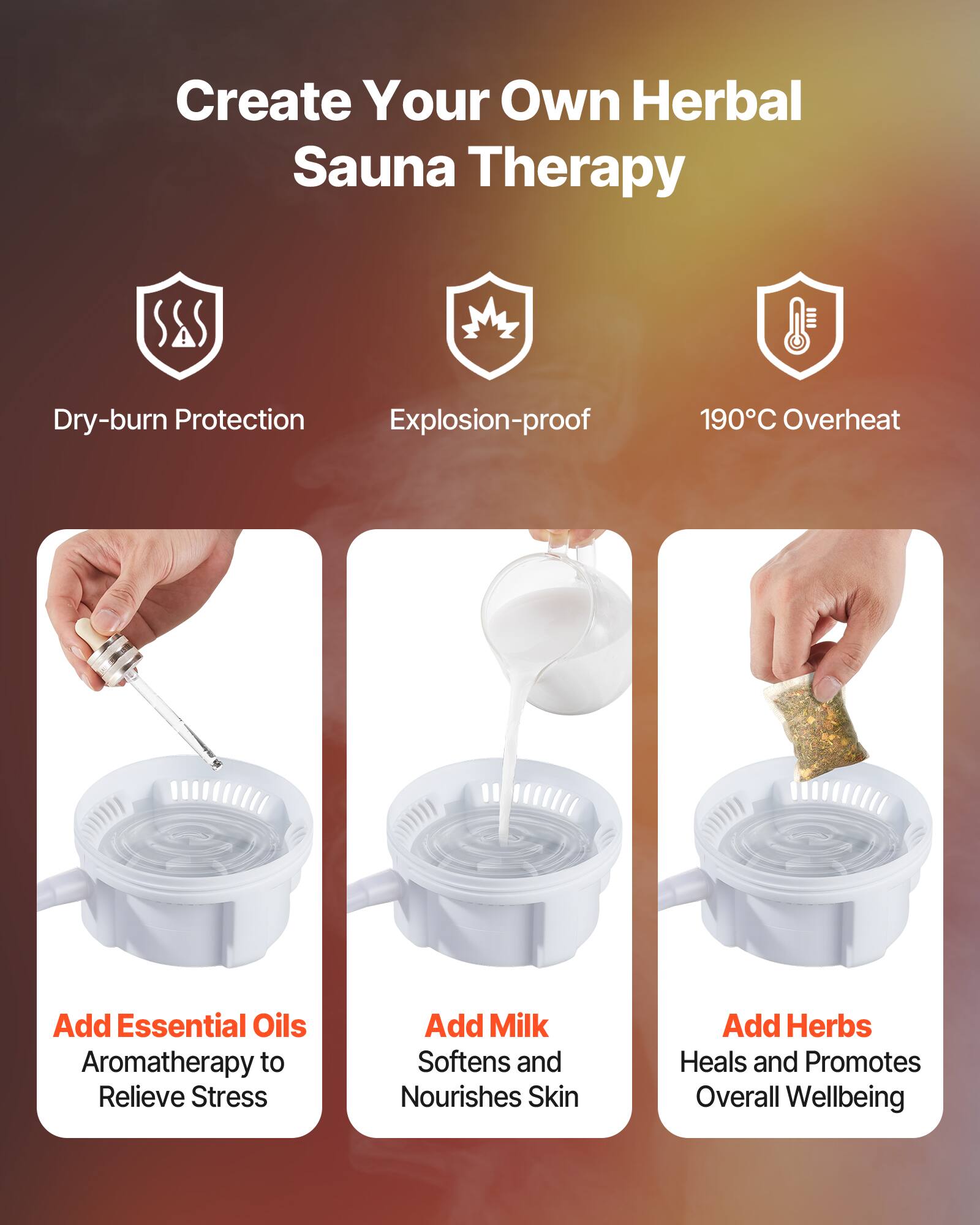 Create Your Own Herbal Sauna Therapy

- Dry-burn Protection
- Explosion-proof
- 190°C Overheat

Add Essential Oils: Aromatherapy to Relieve Stress

Add Milk: Softens and Nourishes Skin

Add Herbs: Heals and Promotes Overall Wellbeing