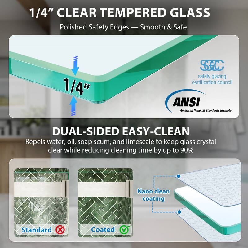 1/4" CLEAR TEMPERED GLASS  
Polished Safety Edges - Smooth & Safe  

1/4" SC safety glazing certification council  
ANSI American National Standards Institute  

DUAL-SIDED EASY-CLEAN  
Repels water, oil, soap scum, and limescale to keep glass crystal clear while reducing cleaning time by up to 90%  
Nano clean coating  

Standard Coated