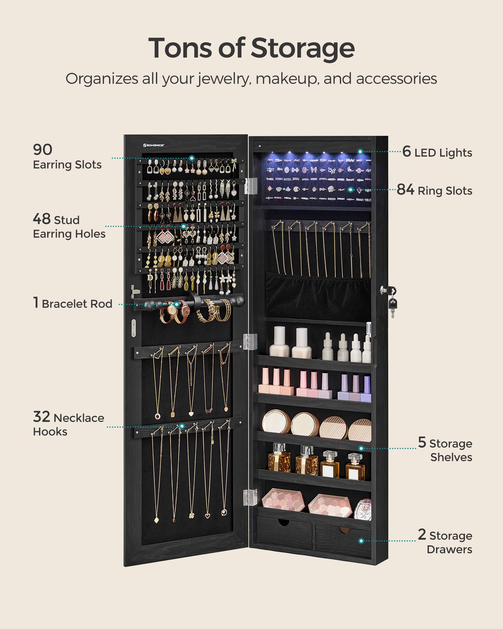 Tons of Storage  
Organizes all your jewelry, makeup, and accessories  

- 90 Earring Slots  
- 48 Stud Earring Holes  
- 1 Bracelet Rod  
- 32 Necklace Hooks  
- 6 LED Lights  
- 84 Ring Slots  
- 5 Storage Shelves  
- 2 Storage Drawers