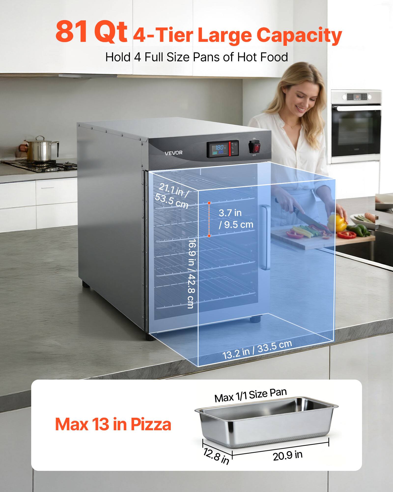 81 Qt 4-Tier Large Capacity Hold 4 Full Size Pans of Hot Food

VEVOR

180 200 185

53.5 21.1 in / cm 16.9 in 42.8 cm

3.7 in / 9.5 cm

33.5 cm 13.2 in

1/1 Size Pan Max

Max 13 in Pizza

12.8 in

20.9 in