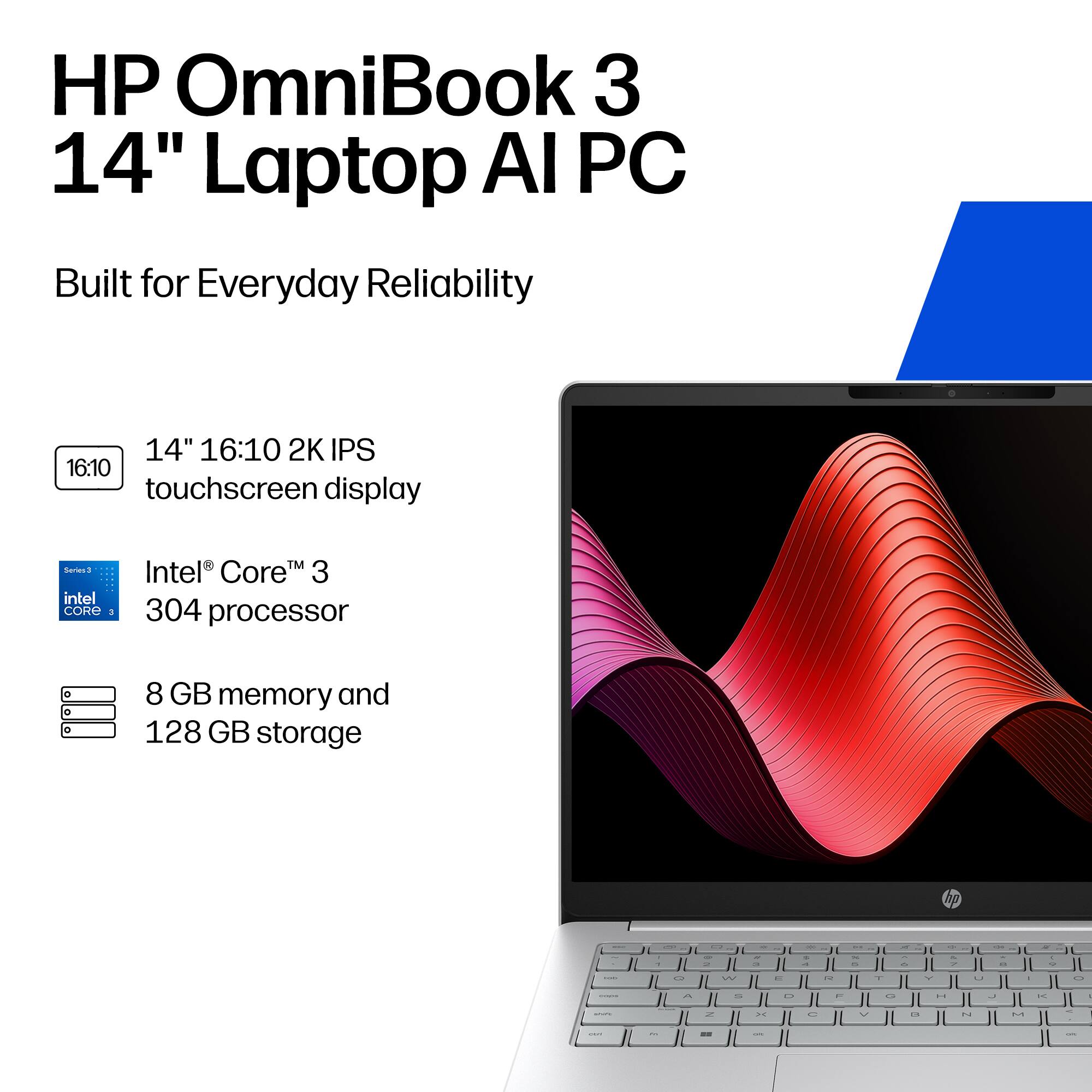 HP OmniBook 3 14" Laptop AI PC  
Built for Everyday Reliability  
14" 16:10 2K IPS touchscreen display  
Series 3 Intel® Core™ 3 304 processor  
8 GB memory and 128 GB storage