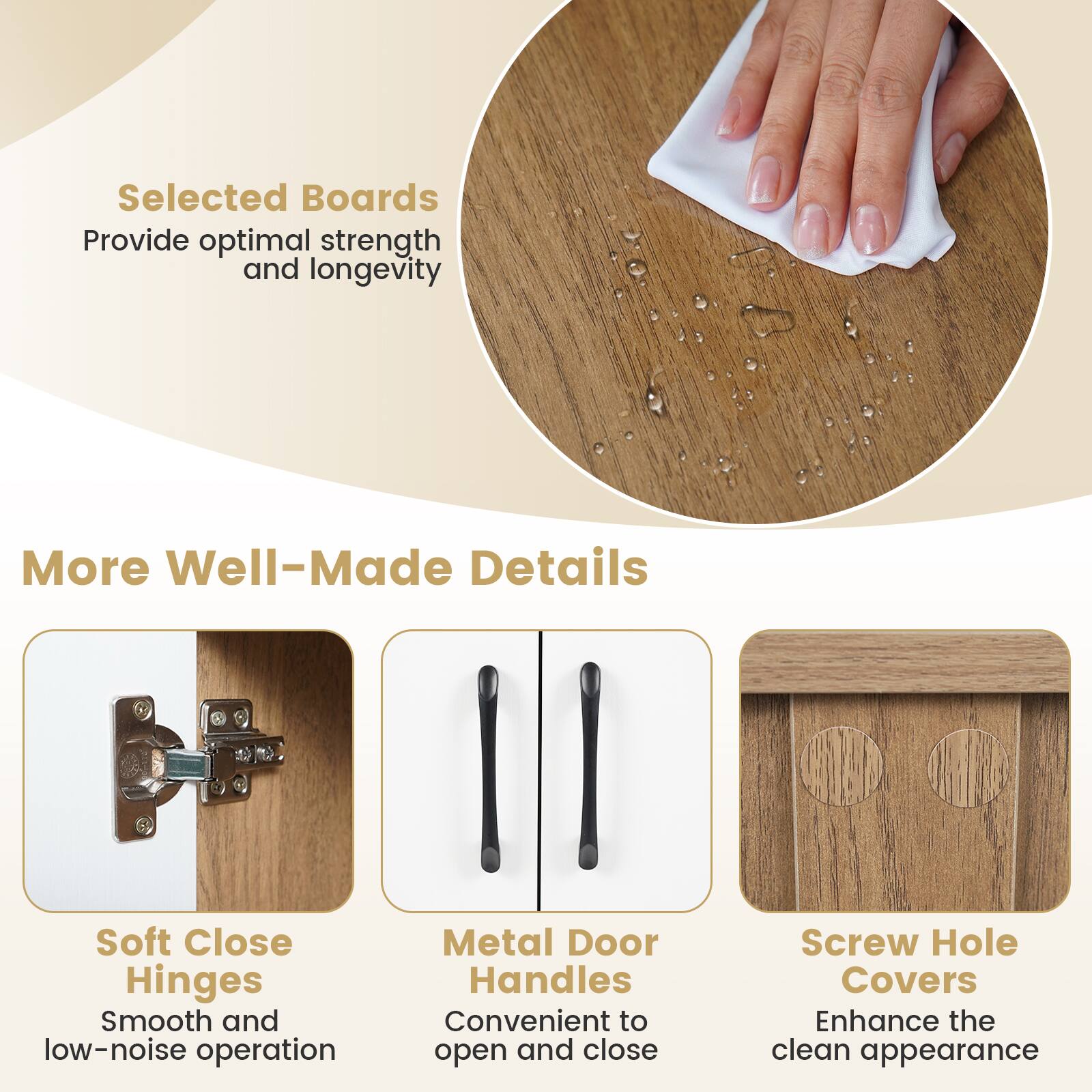 Selected Boards  
Provide optimal strength and longevity  

More Well-Made Details  
Soft Close Hinges  
Smooth and low-noise operation  

Metal Door Handles  
Convenient to open and close  

Screw Hole Covers  
Enhance the clean appearance