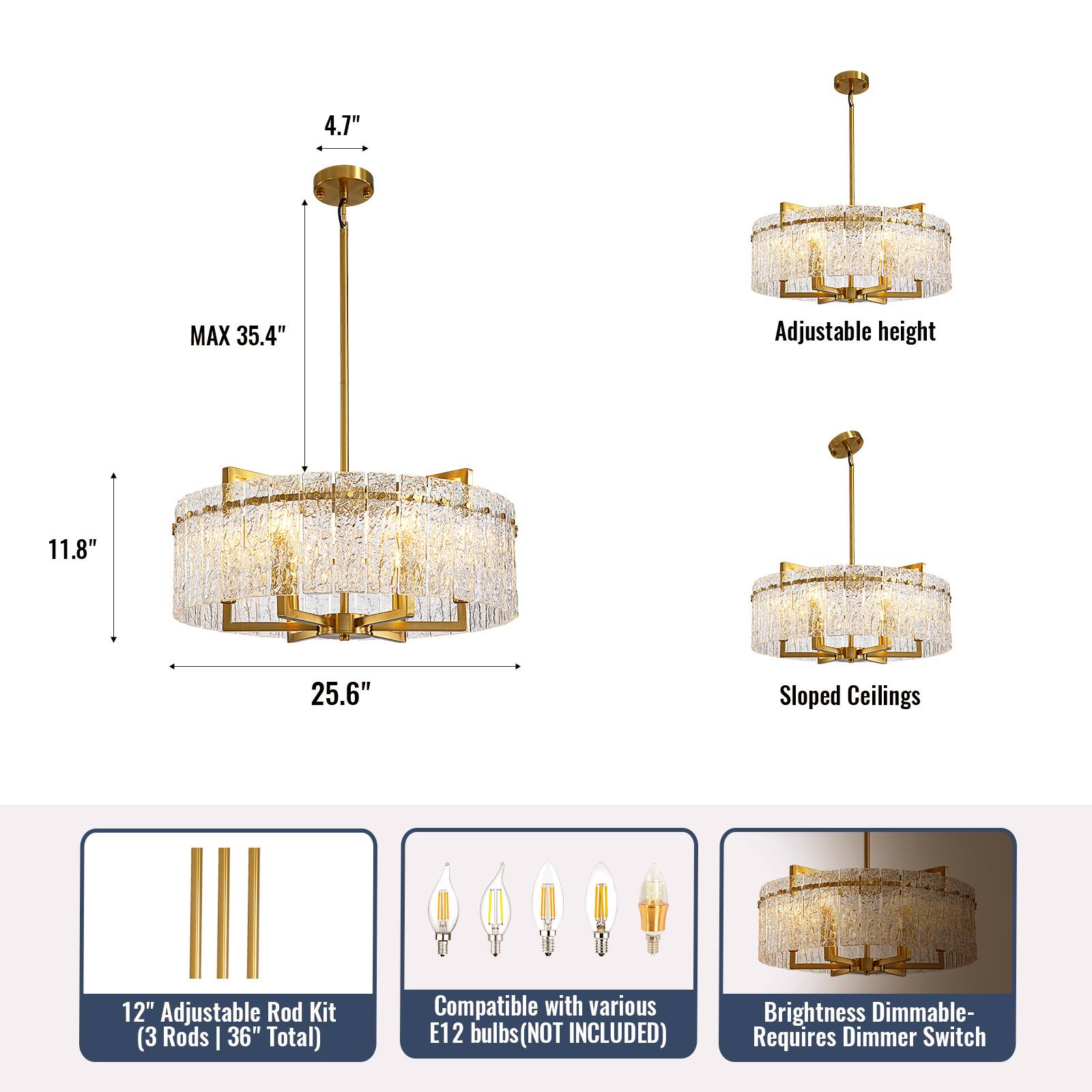 4.7" MAX 35.4" Adjustable height 11.8" 25.6" Sloped Ceilings 12" Adjustable Rod Kit (3 Rods | 36" Total) Compatible with various E12 bulbs (NOT INCLUDED) Brightness Dimmable- Requires Dimmer Switch