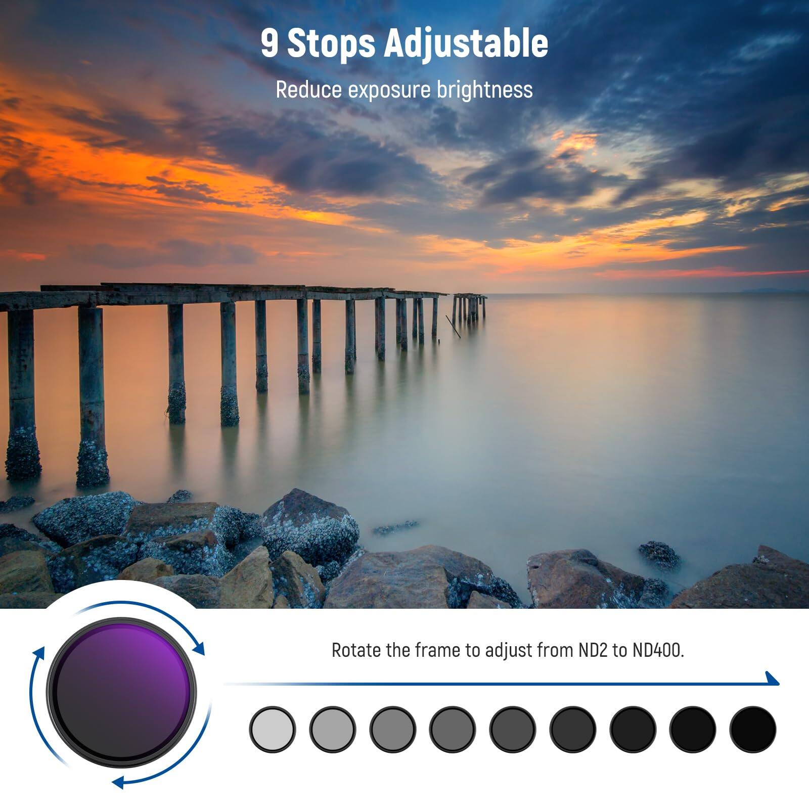 9 Stops Adjustable  
Reduce exposure brightness  

Rotate the frame to adjust from ND2 to ND400.
