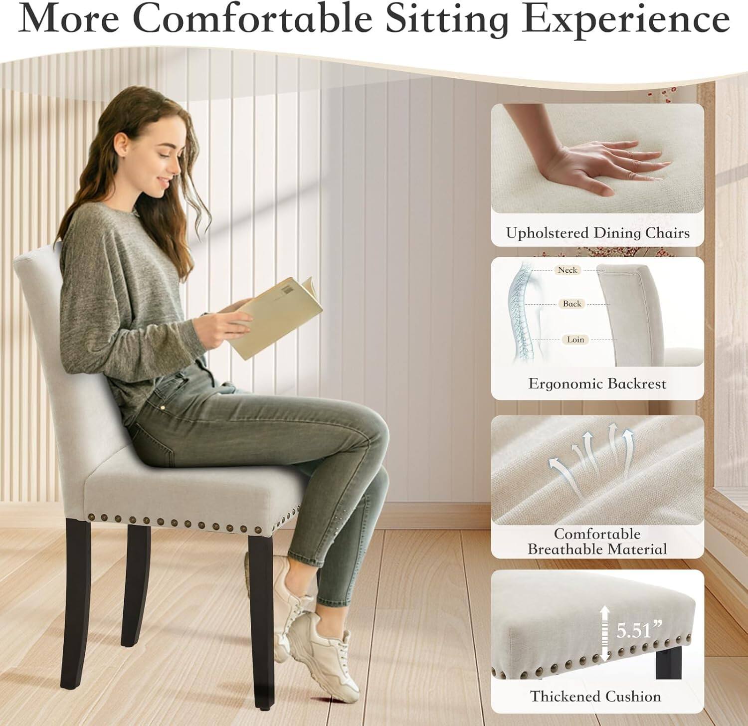 More Comfortable Sitting Experience

Upholstered Dining Chairs
- Neck
- Back
- Loin

Ergonomic Backrest

Comfortable Breathable Material

Thickened Cushion
5.51"