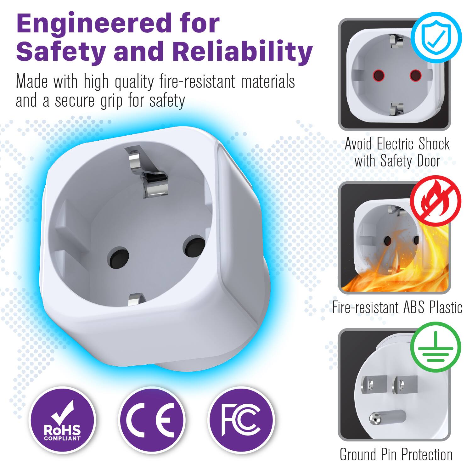 Engineered for Safety and Reliability

Made with high quality fire-resistant materials and a secure grip for safety

- Avoid Electric Shock with Safety Door
- Fire-resistant ABS Plastic
- Ground Pin Protection

RoHS COMPLIANT
CE
FC