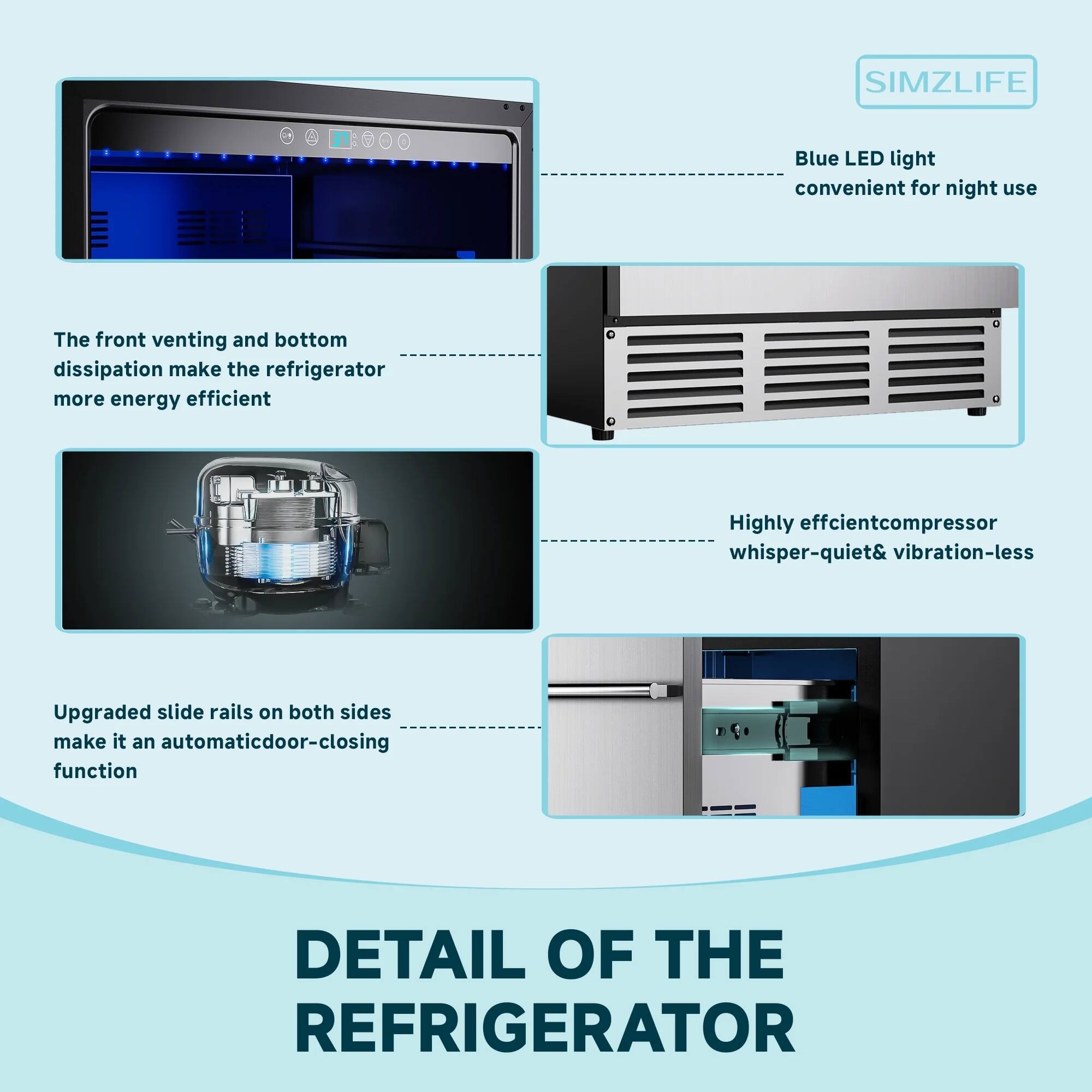SIMZLIFE

DETAIL OF THE REFRIGERATOR

- Blue LED light convenient for night use
- The front venting and bottom dissipation make the refrigerator more energy efficient
- Highly efficient compressor whisper-quiet & vibration-less
- Upgraded slide rails on both sides make it an automatic door-closing function