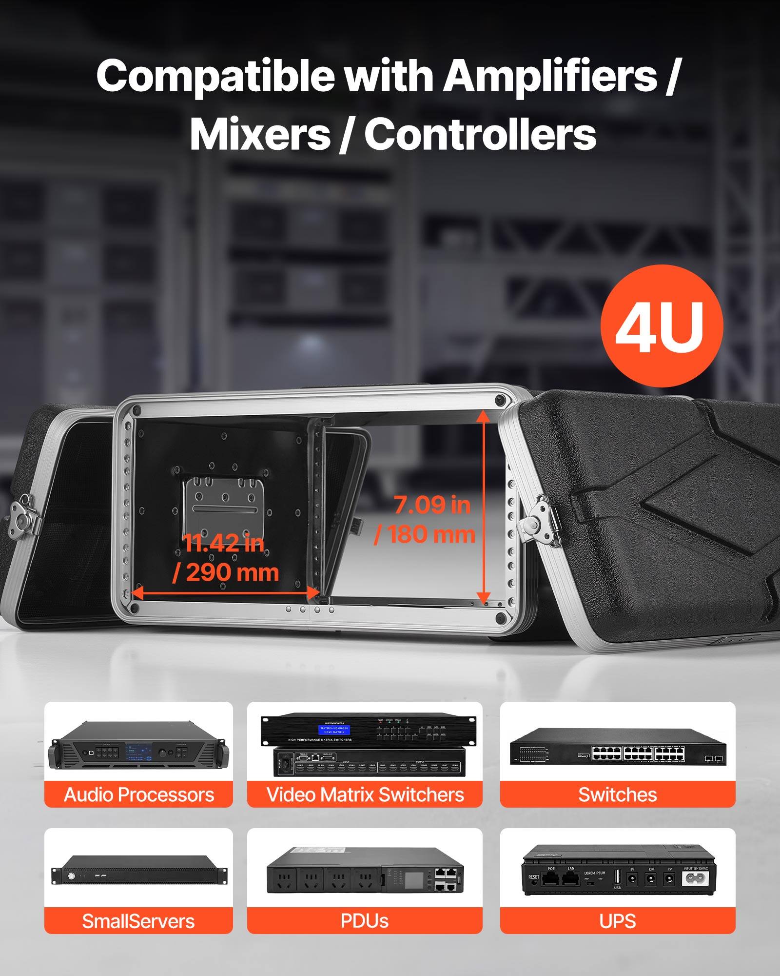 Compatible with Amplifiers / Mixers / Controllers

4U

11.42 in / 290 mm

7.09 in / 180 mm

Audio Processors

Video Matrix Switchers

Switches

SmallServers

PDUs

UPS