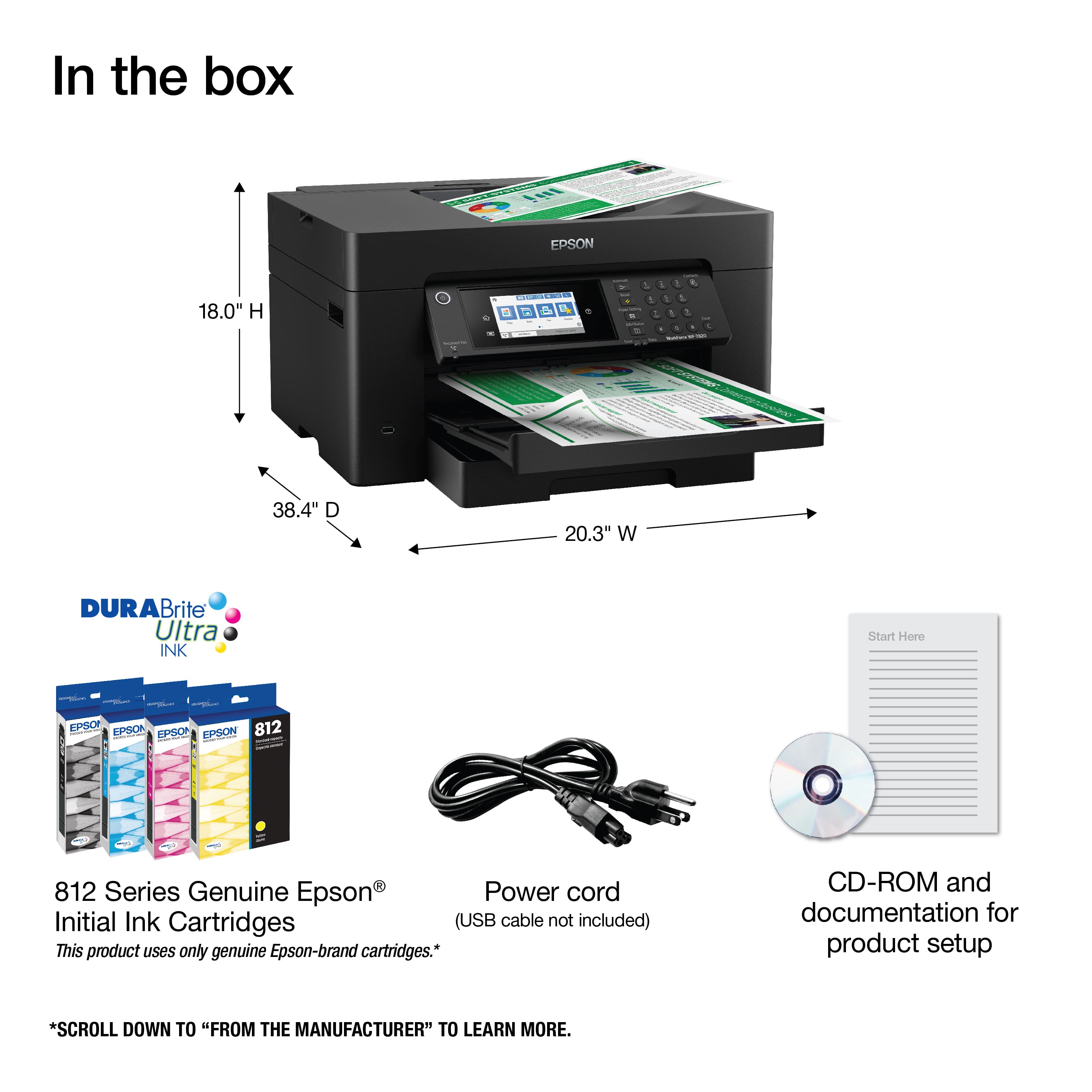 In the box: Epson 18.0" H-T 38.4" W 20.3" W Durabrite Ultra INK Start 812 812 Series Genuine Epson Power cord Initial Ink Cartridges (USB cable not included) This product uses only genuine Epson-brand cartridges. CD-ROM and documentation for product setup. Scroll down to "From the Manufacturer" to learn more.