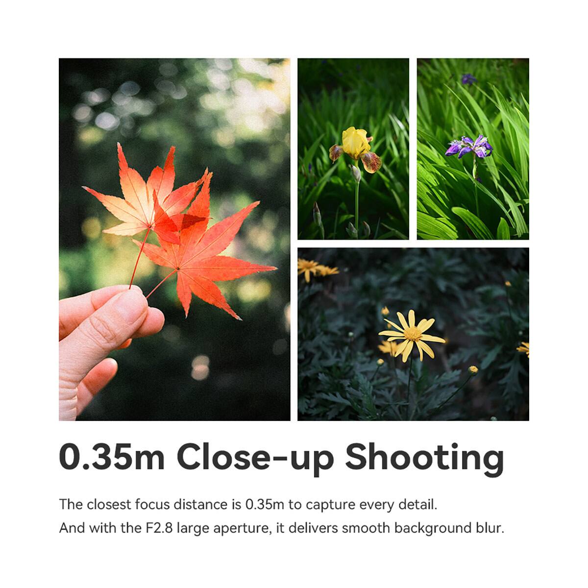 0.35m Close-up Shooting  
The closest focus distance is 0.35m to capture every detail.  
And with the F2.8 large aperture, it delivers smooth background blur.