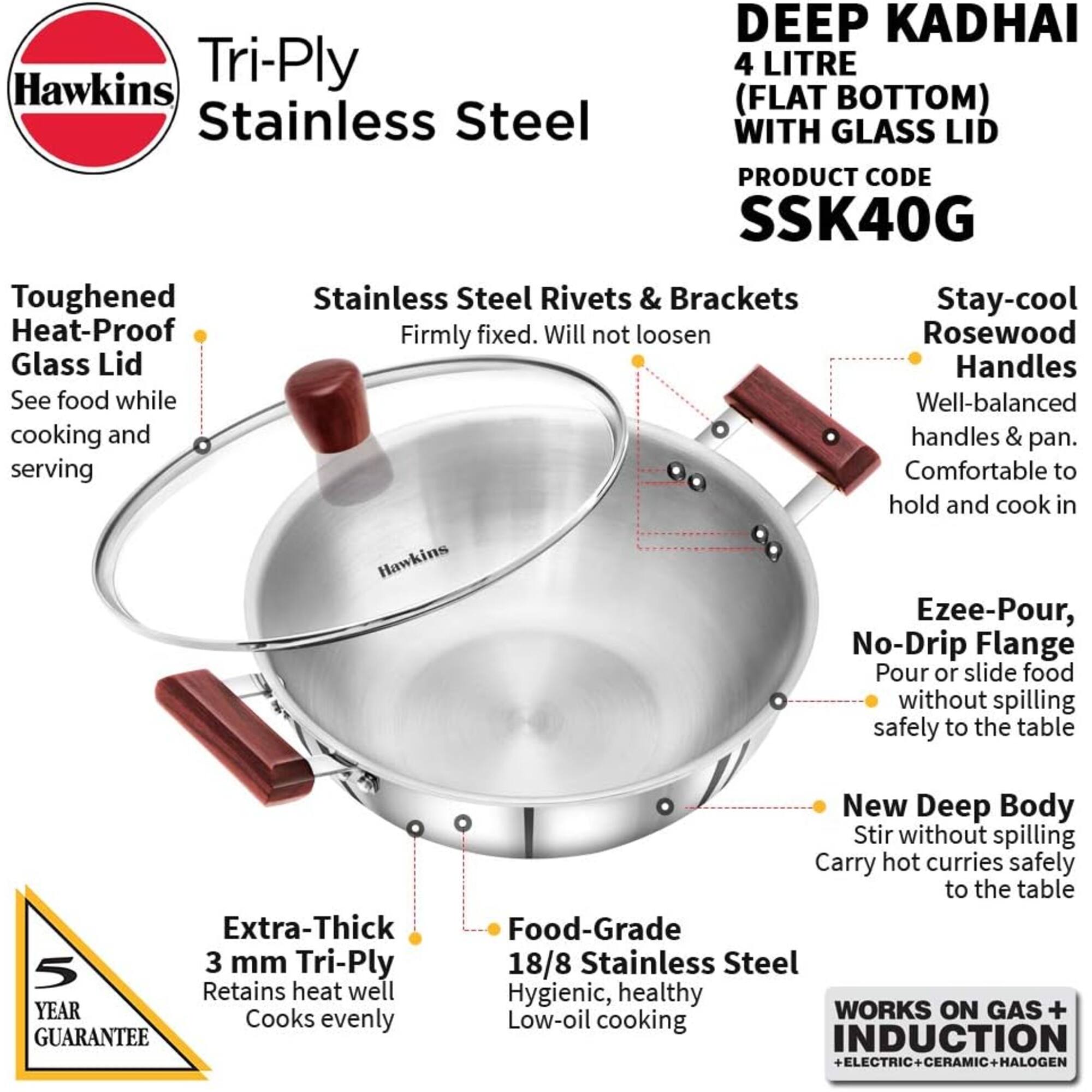 Hawkins Tri-Ply Stainless Steel  
DEEP KADHAI 4 LITRE (FLAT BOTTOM) WITH GLASS LID  
PRODUCT CODE SSK40G  

Toughened Heat-Proof Glass Lid  
See food while cooking and serving  

Stainless Steel Rivets & Brackets  
Stay-cool  
Firmly fixed. Will not loosen  

Rosewood Handles  
Well-balanced handles & pan.  
Comfortable to hold and cook in  

Hawkins Ezee-Pour, No-Drip Flange  
Pour or slide food without spilling safely to the table  

Extra-Thick 3 mm Tri-Ply  
Retains heat well  
Cooks evenly  

New Deep Body  
Stir without spilling  
Carry hot curries safely to the table  

Food-Grade 18/8 Stainless Steel  
Hygienic, healthy  
Low-oil cooking  

5 YEAR GUARANTEE  

WORKS ON GAS + INDUCTION + ELECTRIC + CERAMIC + HALOGEN