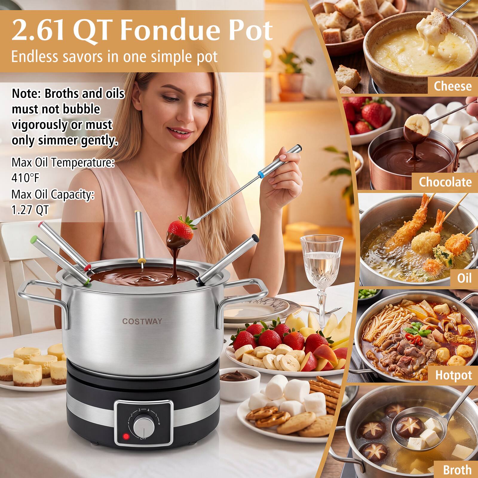 2.61 QT Fondue Pot  
Endless savors in one simple pot  

Note: Broths and oils must not bubble vigorously or must only simmer gently.  
Max Oil Temperature: 410°F  
Max Oil Capacity: 1.27 QT  

Cheese  
Chocolate  
Oil  
Hotpot  
Broth