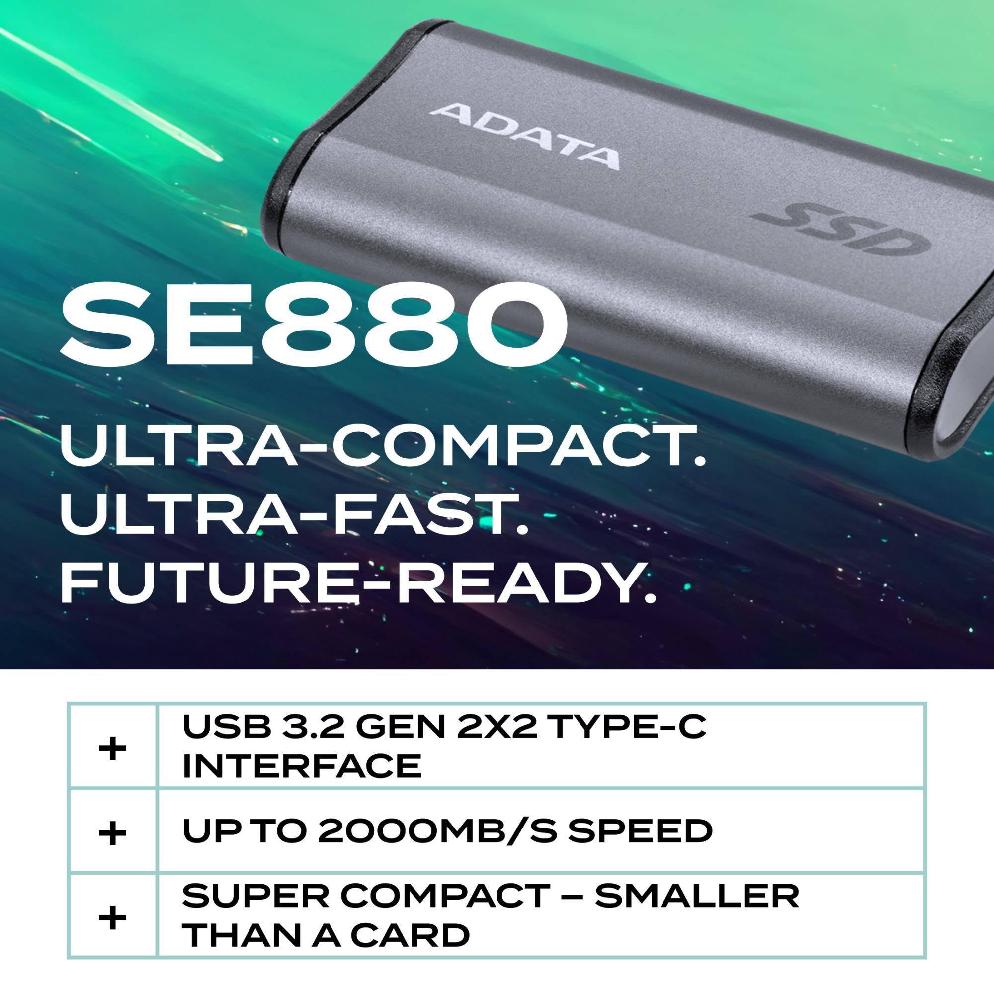 ADATA SSD SE880  
ULTRA-COMPACT.  
ULTRA-FAST.  
FUTURE-READY:  
- USB 3.2 GEN 2x2 TYPE-C INTERFACE  
- UP TO 2000MB/S SPEED  
- SUPER COMPACT - SMALLER THAN A CARD