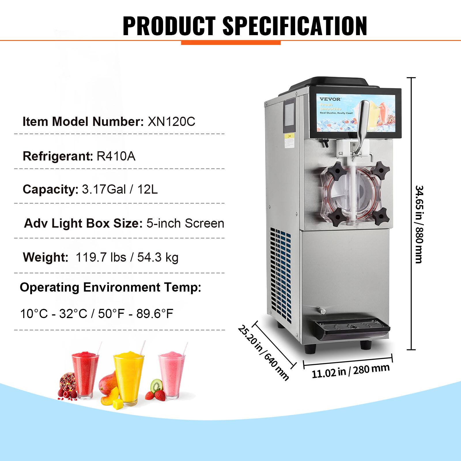 PRODUCT SPECIFICATION

Item Model Number: XN120C

Refrigerant: R410A

Capacity: 3.17Gal / 12L

Adv Light Box Size: 5-inch Screen

Weight: 119.7 lbs / 54.3 kg

Operating Environment Temp: 10°C - 32°C / 50°F - 89.6°F

Dimensions: 25.20 in / 640 mm (width) x 11.02 in / 280 mm (depth) x 34.65 in / 880 mm (height)