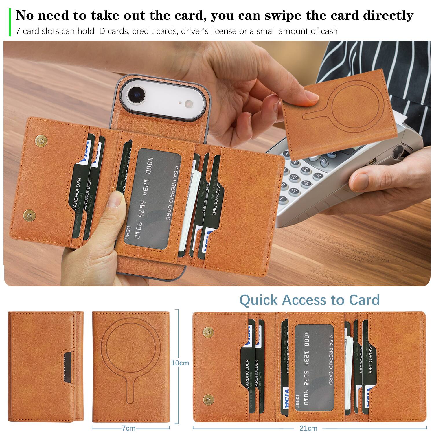No need to take out the card, you can swipe the card directly.  
7 card slots can hold ID cards, credit cards, driver's license or a small amount of cash.  

CARDHOLDER  
CARDHOLDER  
CARDHOLDER  
CARDHOLDER  
CARDHOLDER  
CARDHOLDER  
CARDHOLDER  

Quick Access to Card  

CARDHOLDER  
CARDHOLDER  
CARDHOLDER  
CARDHOLDER  
CARDHOLDER  
CARDHOLDER  
CARDHOLDER  

10cm  
7cm  
21cm