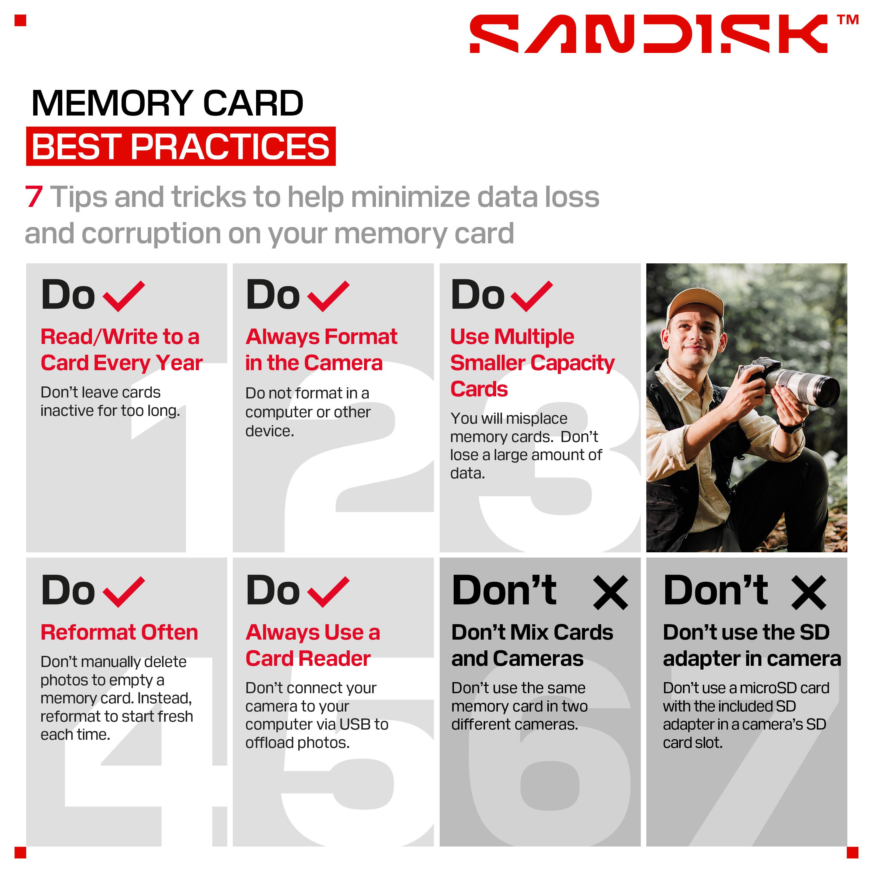 TM SANDISK MEMORY CARD BEST PRACTICES

7 Tips and tricks to help minimize data loss and corruption on your memory card

Do
- Read/Write to a Card Every Year
  - Don't leave cards inactive for too long.

Do
- Always Format in the Camera
  - Do not format in a computer or other device.

Do
- Use Multiple Smaller Capacity Cards
  - You will misplace memory cards. Don't lose a large amount of data.

Do
- Reformat Often
  - Don't manually delete photos to empty a memory card. Instead, reformat to start fresh each time.

Do
- Always Use a Card Reader
  - Don't connect your camera to your computer via USB to offload photos.

Don't
- Don't Mix Cards and Cameras
  - Don't use the same memory card in two different cameras.

Don't
- Don't use the SD adapter in camera
  - Don't use a microSD card with the included SD adapter in a camera's SD card slot.