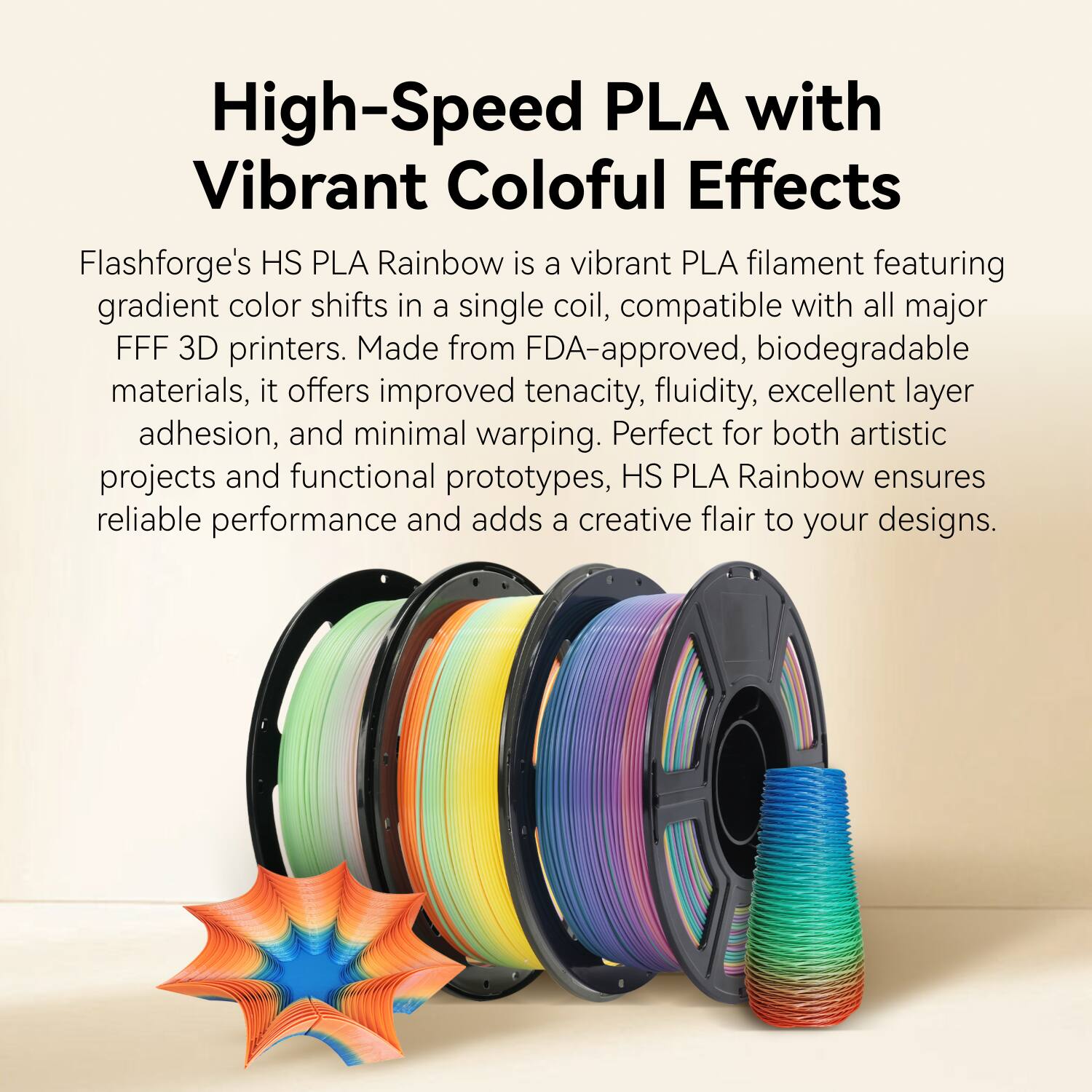 High-Speed PLA with Vibrant Colorful Effects

Flashforge's HS PLA Rainbow is a vibrant PLA filament featuring gradient color shifts in a single coil, compatible with all major FFF 3D printers. Made from FDA-approved, biodegradable materials, it offers improved tenacity, fluidity, excellent layer adhesion, and minimal warping. Perfect for both artistic projects and functional prototypes, HS PLA Rainbow ensures reliable performance and adds a creative flair to your designs.