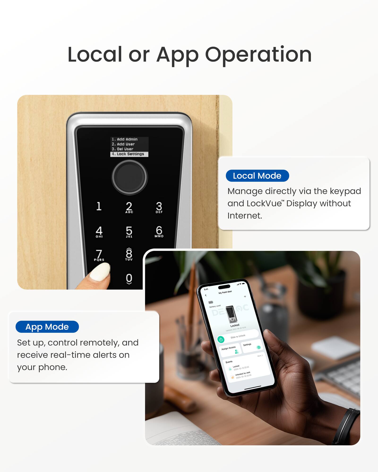 Local or App Operation

1. Add Admin
2. Add User
3. Del User
4. Lock Settings

Local Mode
Manage directly via the keypad and LockVue™ Display without Internet.

App Mode
Set up, control remotely, and receive real-time alerts on your phone.