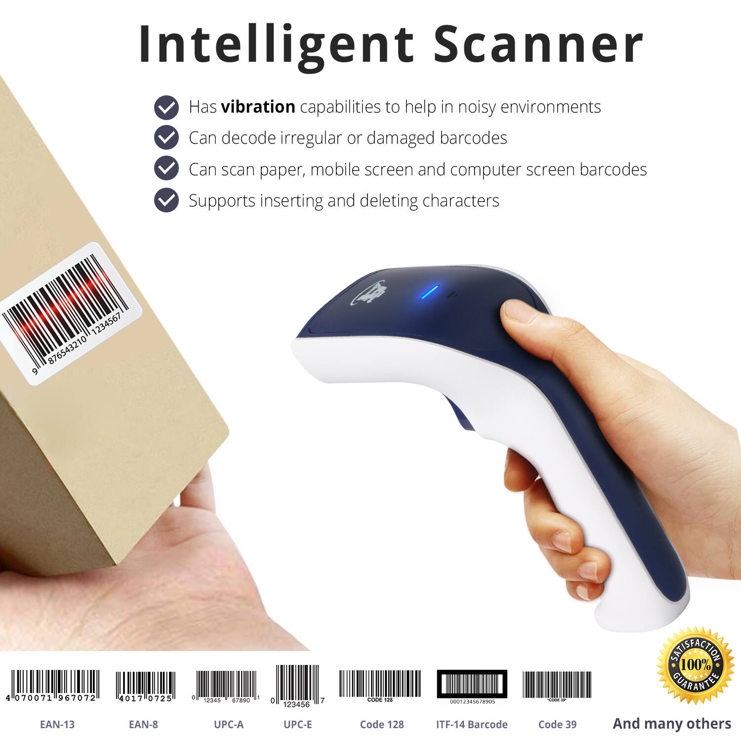 Intelligent Scanner

- Has vibration capabilities to help in noisy environments
- Can decode irregular or damaged barcodes
- Can scan paper, mobile screen and computer screen barcodes
- Supports inserting and deleting characters

1234567  
876543210  
9  
4  
070071  
967072  
4017  
0725  
a  
- 12343  
90  
a  
123456  
7  
COOE  
nothing_to_tcsbe  
T  
- SNISFACTION  
100% GUARANTEE

EAN-13  
EAN-8  
UPC-A  
UPC-E  
Code 128  
ITF-14  
Barcode Code 39  
And many others
