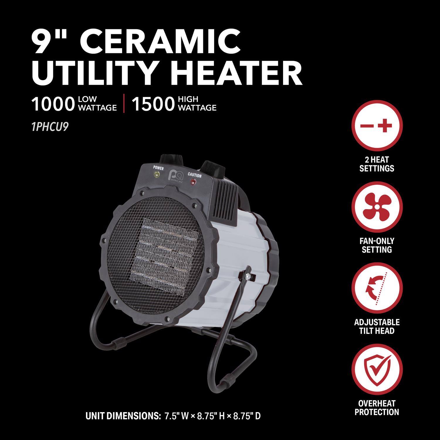 9" Ceramic Utility Heater

1000 Low Wattage | 1500 High Wattage

1PHCU9

- 2 Heat Settings
- Fan-Only Setting
- Adjustable Tilt Head
- Overheat Protection

Unit Dimensions: 7.5" W x 8.75" H x 8.75" D