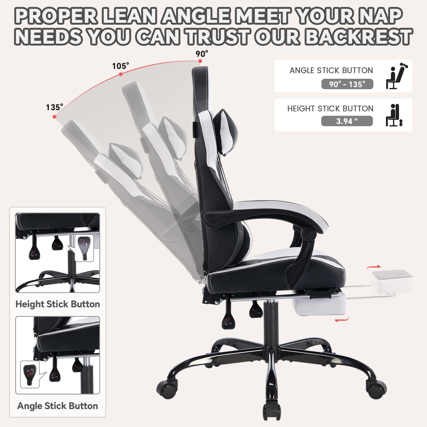 PROPER LEAN ANGLE MEET YOUR NAP NEEDS YOU CAN TRUST OUR BACKREST

ANGLE STICK BUTTON
90° - 135°

HEIGHT STICK BUTTON
3.94"

Height Stick Button

Angle Stick Button