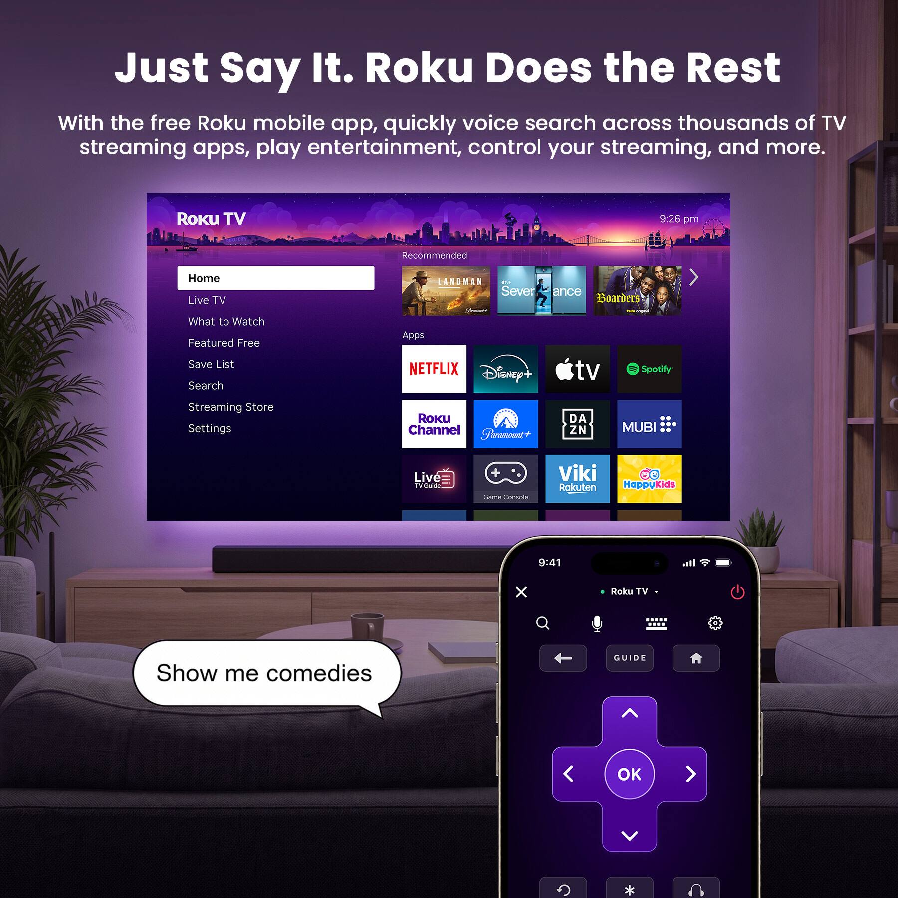 Just Say It. Roku Does the Rest

With the free Roku mobile app, quickly voice search across thousands of TV streaming apps, play entertainment, control your streaming, and more.

Roku TV
9:26 pm
Recommended
Home Live TV
LANDMAN BAR Severance Boarders
What to Watch Featured Free Save List Search
Apps NETFLIX Disney+
tv
Spotify
Streaming Store Settings
Roku Channel Paramount+
DA ZN
MUBI ...
Live TVGuide
+ Game Console
Viki Rakuten
60 Happy Kids
9:41
Roku TV
Show me comedies
GUIDE
OK