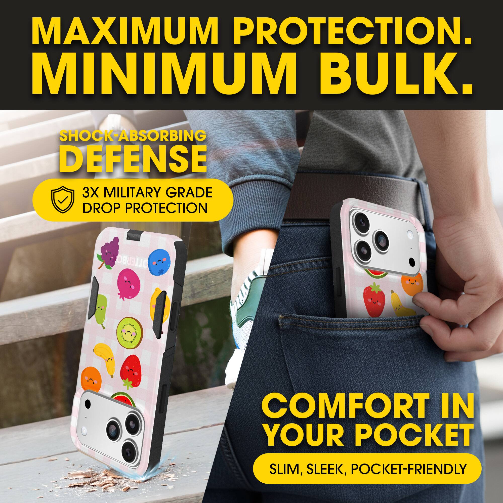 MAXIMUM PROTECTION.  
MINIMUM BULK.

SHOCK-ABSORBING DEFENSE  
3X MILITARY GRADE DROP PROTECTION

COMFORT IN YOUR POCKET  
SLIM, SLEEK, POCKET-FRIENDLY