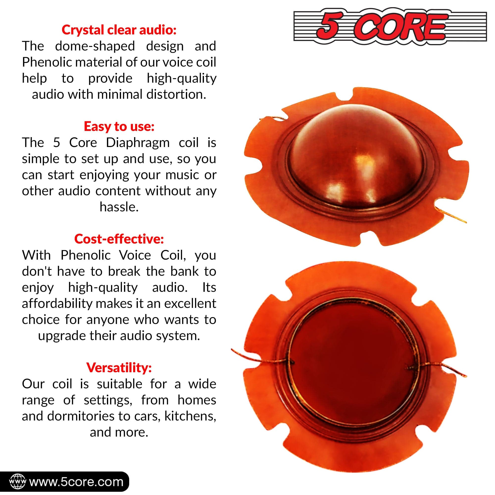 Crystal clear audio: The dome-shaped design and Phenolic material of our voice coil help to provide high-quality audio with minimal distortion.

Easy to use: The 5 Core Diaphragm coil is simple to set up and use, so you can start enjoying your music or other audio content without any hassle.

Cost-effective: With Phenolic Voice Coil, you don't have to break the bank to enjoy high-quality audio. Its affordability makes it an excellent choice for anyone who wants to upgrade their audio system.

Versatility: Our coil is suitable for a wide range of settings, from homes and dormitories to cars, kitchens, and more.

www.5core.com