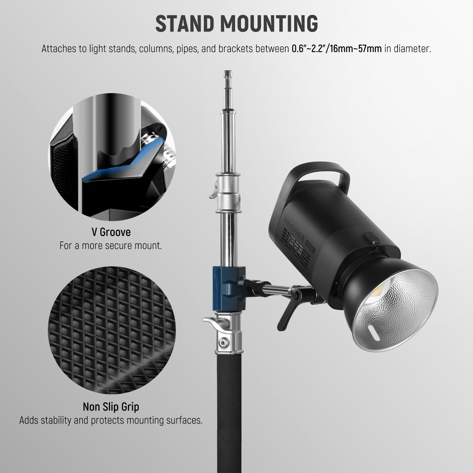 STAND MOUNTING  
Attaches to light stands, columns, pipes, and brackets between 0.6"-2.2"/16mm-57mm in diameter.  

V Groove  
For a more secure mount.  

NEEWER Non Slip Grip  
Adds stability and protects mounting surfaces.