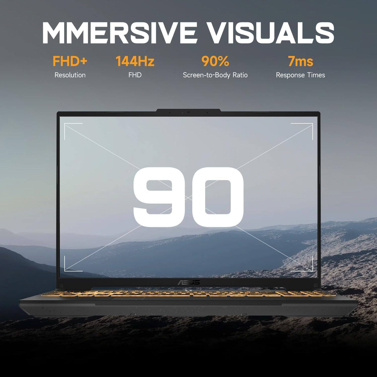 MMERSIVE VISUALS

FHD+  
Resolution

144Hz  
FHD

90%  
Screen-to-Body Ratio

7ms  
Response Times