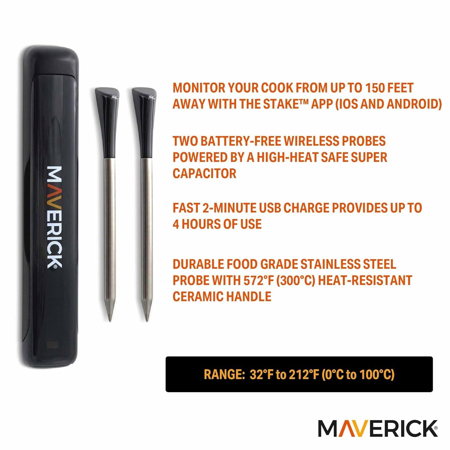 MAVERICK

Monitor your cook from up to 150 feet away with the Stake™ app (iOS and Android)

Two battery-free wireless probes powered by a high-heat safe super capacitor

Fast 2-minute USB charge provides up to 4 hours of use

Durable food grade stainless steel probe with 572°F (300°C) heat-resistant ceramic handle

Range: 32°F to 212°F (0°C to 100°C)