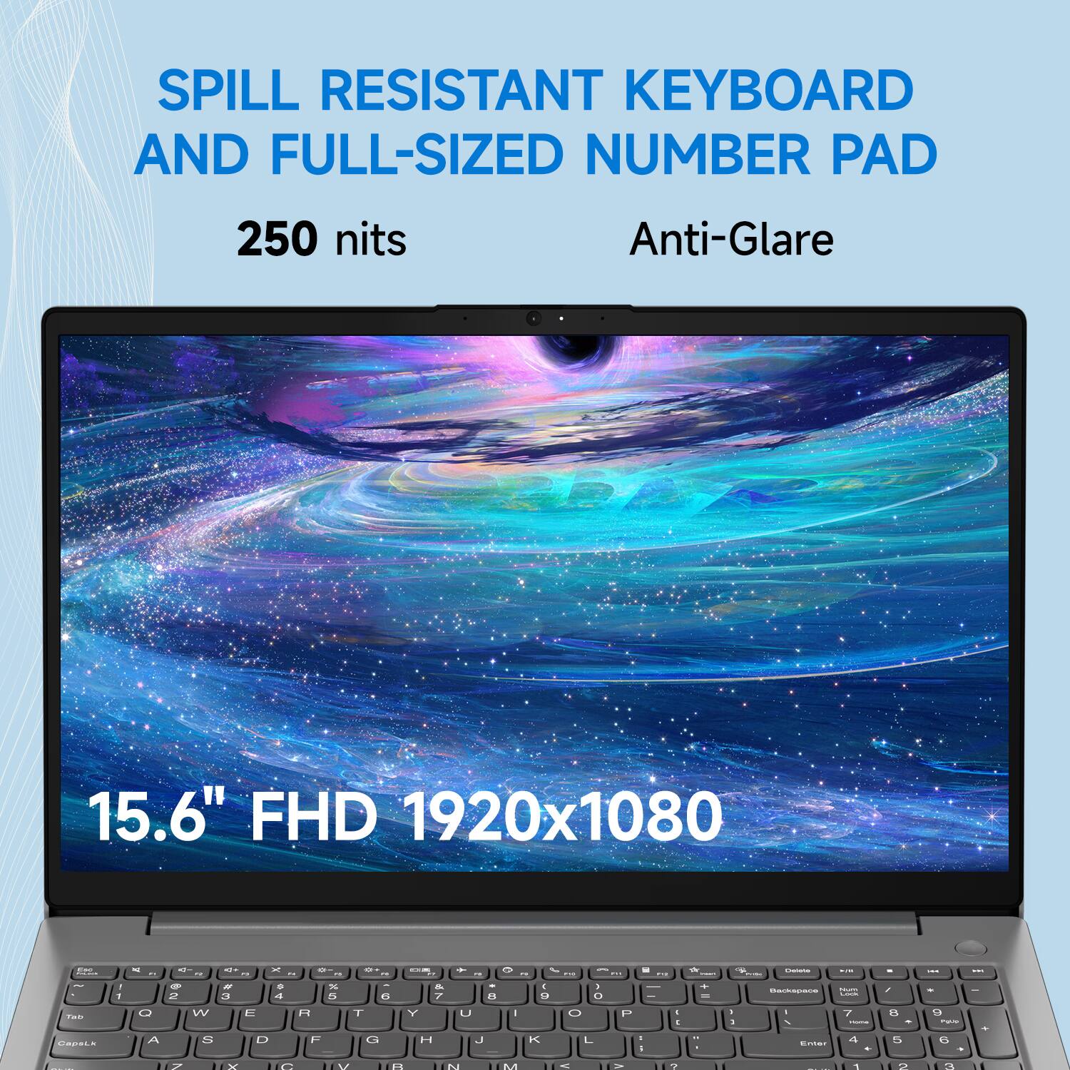 SPILL RESISTANT KEYBOARD AND FULL-SIZED NUMBER PAD  
250 nits  
Anti-Glare  
15.6" FHD 1920x1080