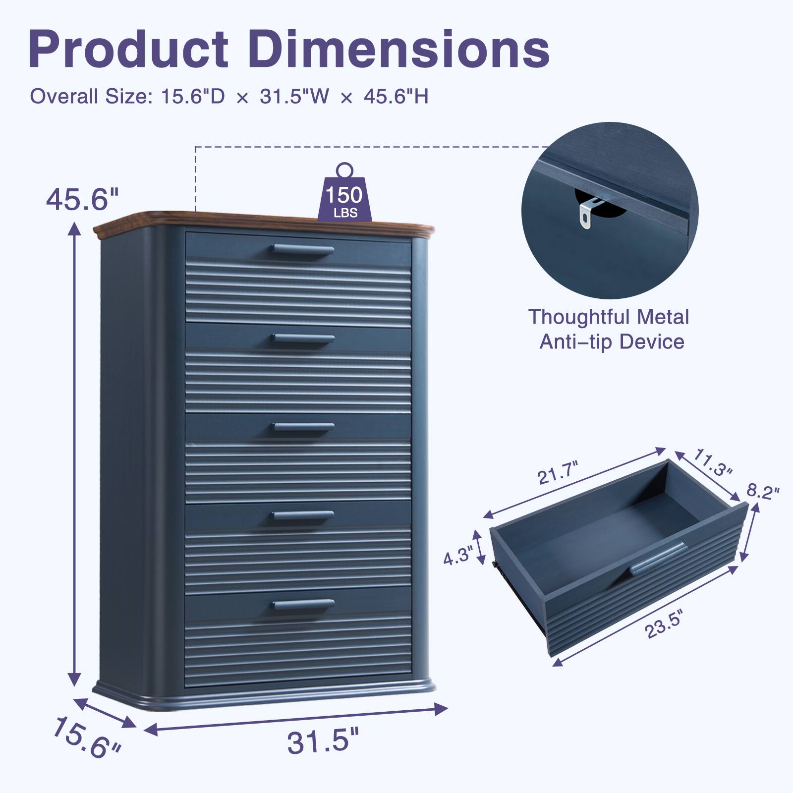 Product Dimensions  
Overall Size: 15.6"D x 31.5"W x 45.6"H  
Thoughtful Metal Anti-tip Device  
21.7" x 11.3" x 8.2"  
4.3" x 23.5" x 15.6" x 31.5"