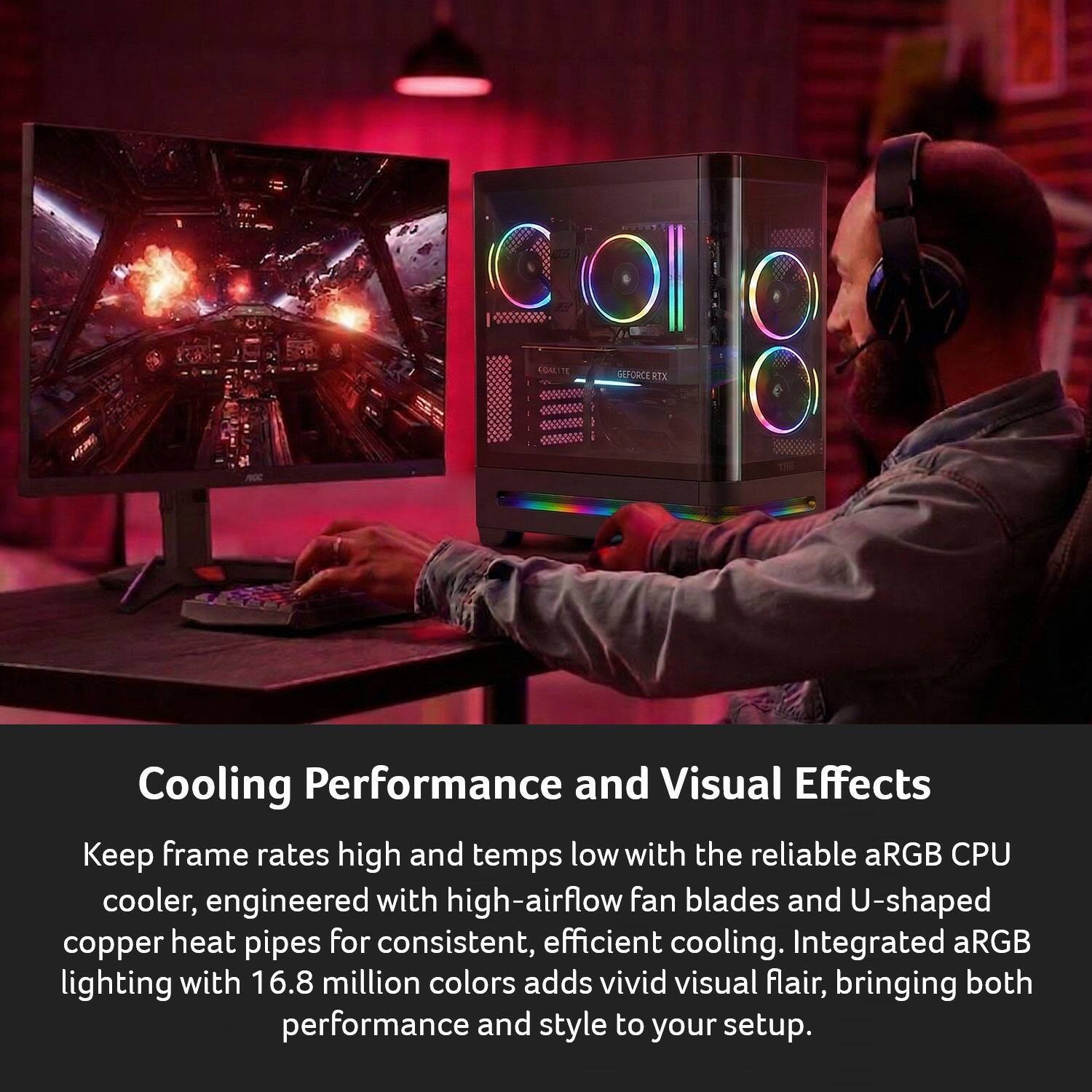 Cooling Performance and Visual Effects

Keep frame rates high and temps low with the reliable aRGB CPU cooler, engineered with high-airflow fan blades and U-shaped copper heat pipes for consistent, efficient cooling. Integrated aRGB lighting with 16.8 million colors adds vivid visual flair, bringing both performance and style to your setup.