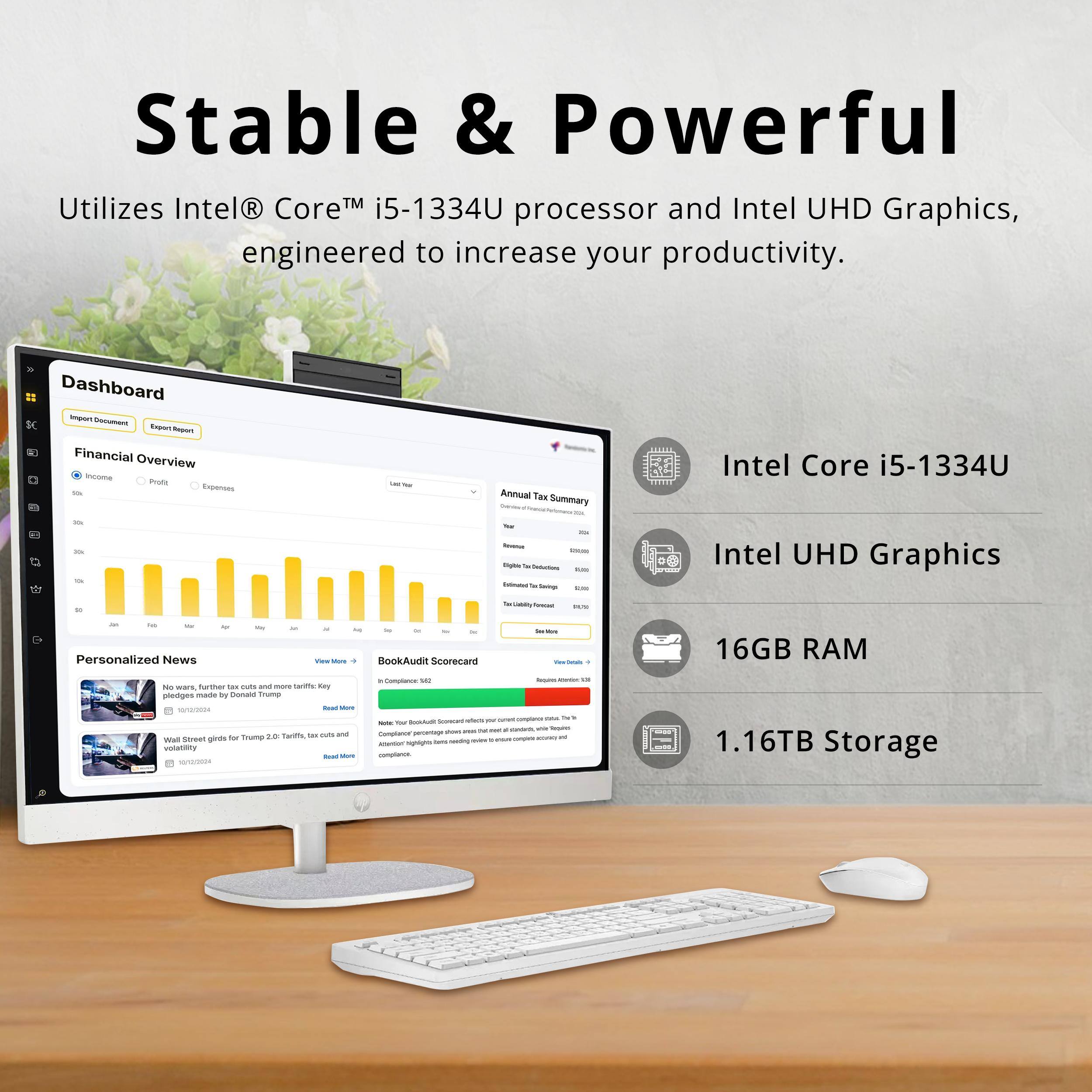 Stable & Powerful  
Utilizes Intel® Core™ i5-1334U processor and Intel UHD Graphics, engineered to increase your productivity.  

Dashboard  
Financial Overview  
Annual Tax Summary  

Intel Core i5-1334U  
Intel UHD Graphics  
16GB RAM  
1.16TB Storage  

Personalized News  
BookAudit Scorecard