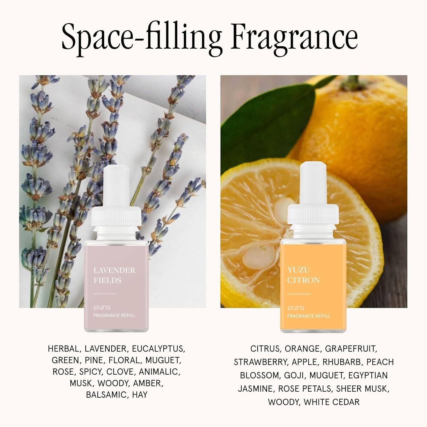 Space-filling Fragrance

LAVENDER FIELDS
pura FRAGRANCE REFILL
HERBAL, LAVENDER, EUCALYPTUS, GREEN, PINE, FLORAL, MUGUET, ROSE, SPICY, CLOVE, ANIMALIC, MUSK, WOODY, AMBER, BALSAMIC, HAY

YUZU CITRON
pura FRAGRANCE REFILL
CITRUS, ORANGE, GRAPEFRUIT, STRAWBERRY, APPLE, RHUBARB, PEACH BLOSSOM, GOJI, MUGUET, EGYPTIAN JASMINE, ROSE PETALS, SHEER MUSK, WOODY, WHITE CEDAR