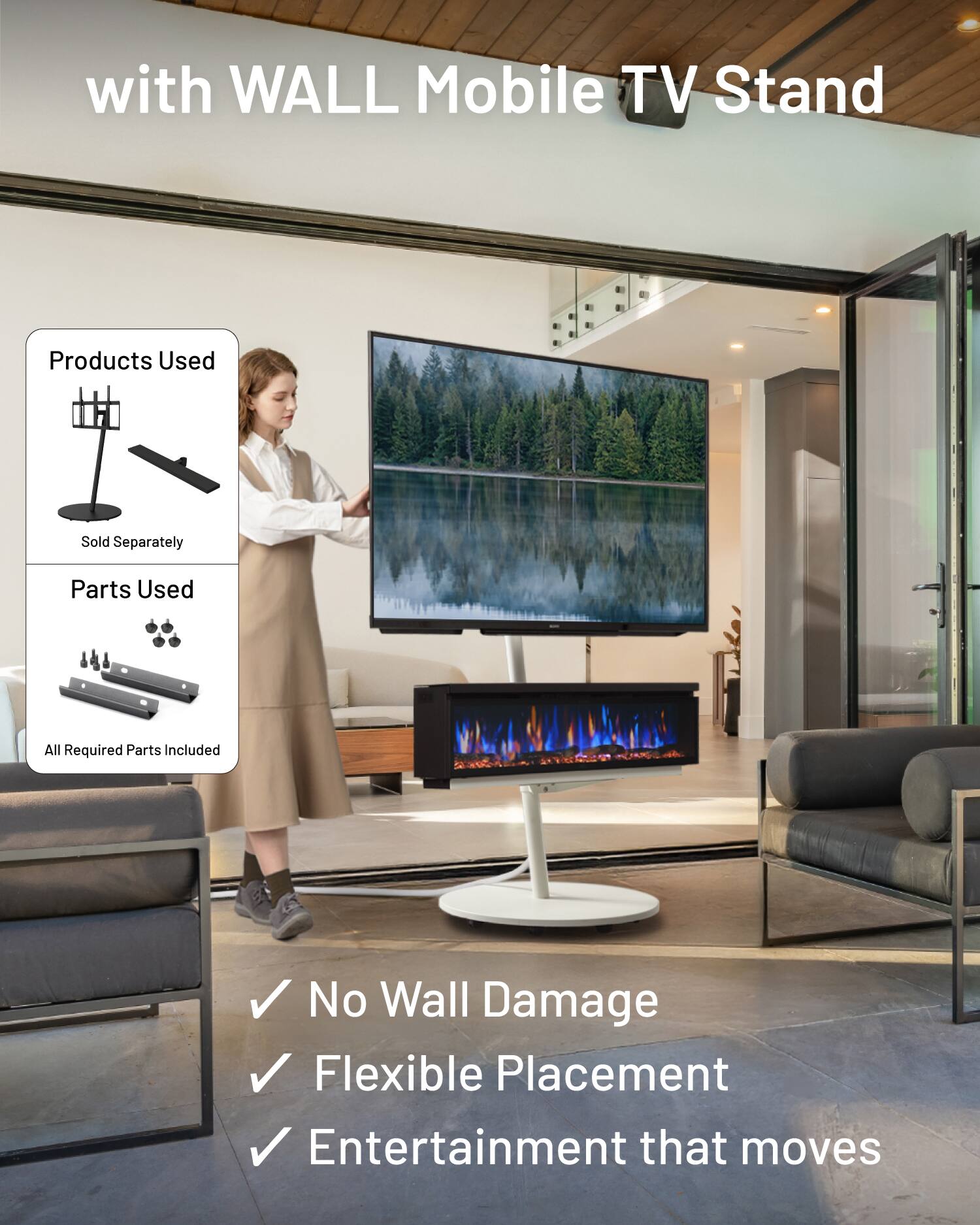 with WALL Mobile TV Stand

Products Used
Sold Separately

Parts Used
All Required Parts Included

No Wall Damage
Flexible Placement
Entertainment that moves
