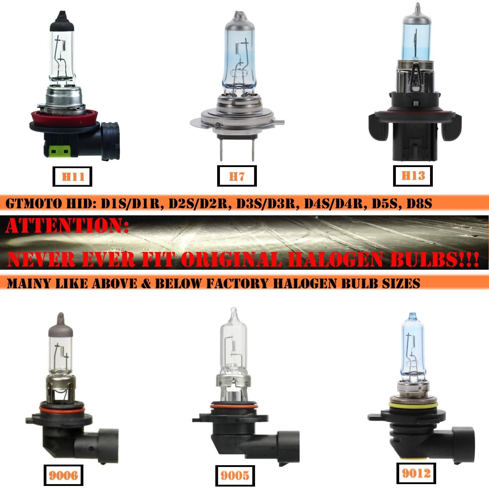 H11 H7 H13  
GTMOTO HID: DIS/D1R, D2S/D2R, D3S/D3R, D4S/D4R, D5S, D8S  
ATTENTION:  
NEVER EVER FIT ORIGINAL HALOGEN BULBS!!!  
MAINLY LIKE ABOVE & BELOW FACTORY HALOGEN BULB SIZES  
9006 9005 9012