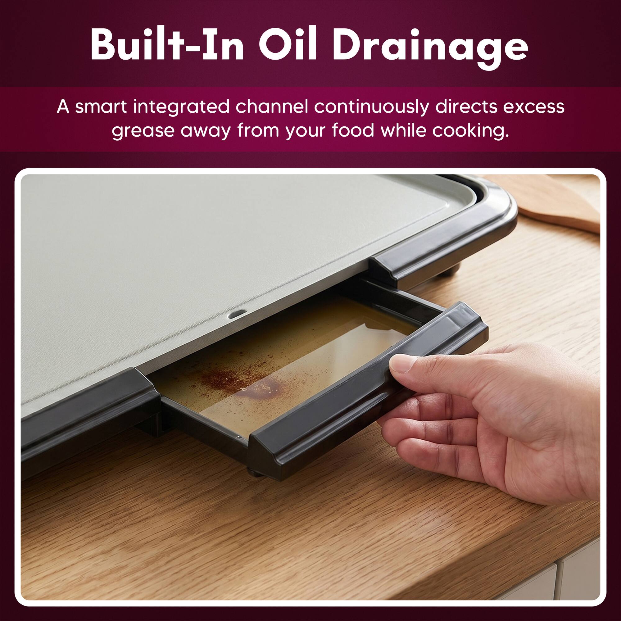 Built-In Oil Drainage

A smart integrated channel continuously directs excess grease away from your food while cooking.