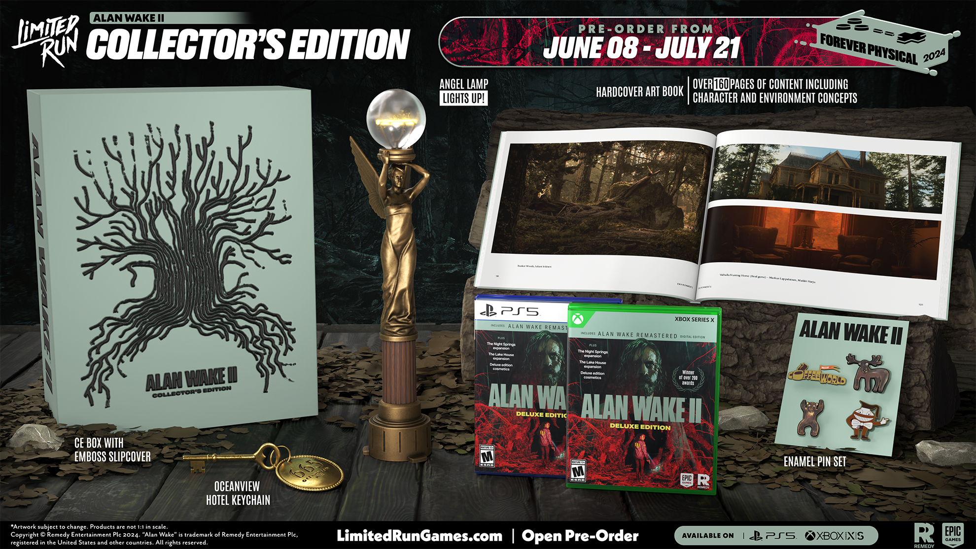 LIMITER RUN  
ALAN WAKE II COLLECTOR'S EDITION  

PRE-ORDER FROM JUNE 08 - JULY 21  

FOREVER PHYSICAL 2024  

OVER 160 PAGES OF CONTENT INCLUDING HARDCOVER ART BOOK LIGHTS UP! CHARACTER AND ENVIRONMENT CONCEPTS  

CE BOX WITH EMBOSSED SLIPCOVER  

OCEANVIEW HOTEL KEYCHAIN  

ENAMEL PIN SET  

ALAN WAKE II DELUXE EDITION  

ALAN WAKE REMASTERED  

ALAN WAKE II  

ALAN WAKE II DELUXE EDITION  

LIMITEDRUNGAMES.COM  

Open Pre-Order  

AVAILABLE ON PS5 XBOX SERIES X|S EPIC GAMES
