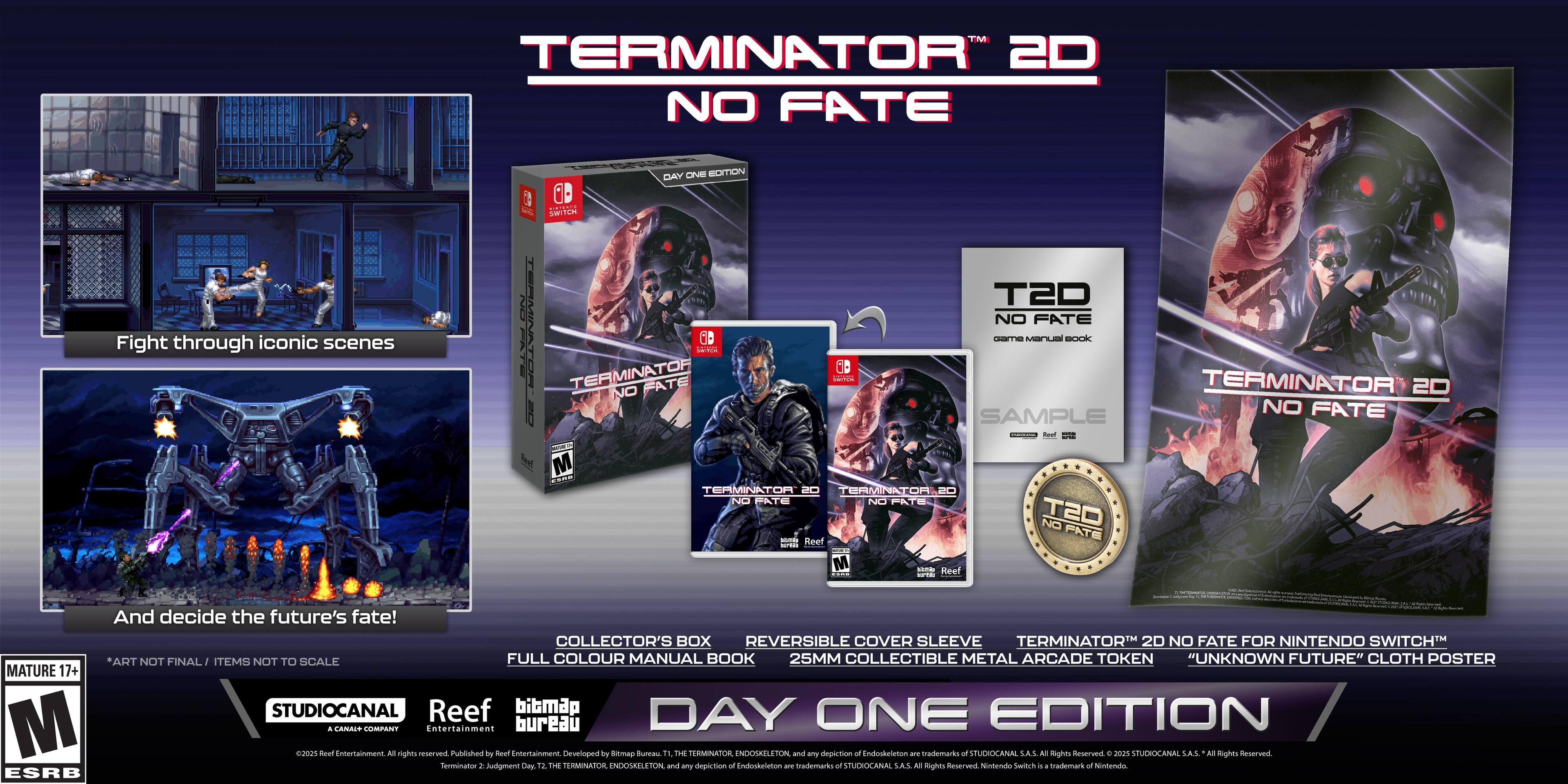 TM TERMINATOR 2D NO FATE Fight through iconic scenes DAY ONE EDITION a 0D L SWITCH T2D NO FATE TERMINATOR TERMINATOR NO FATE Mioa OD 1A 6D -T MANLaN BOCKk TERMINATOR 20 ! NO FATE SAMPLE I M -- TEAMINATOR TER 2 TEAMINATO Na PATE NO PATE T2O NO PATE Reef M - Reef I And decide the future's fate! COLLECTOR'S BOX REVERSIBLE COVER SLEEVE TERMINATOR 2D NO FATE FOR NINTENDO SWITCH ART NOT FINAL ITEMS NOT TO SCALE FULL COLOUR MANUAL BOOK 25MM COLLECTIBLE METAL ARCADE TOKEN "UNKNOWN FUTURE" CLOTH POSTER MATURE 17+ STUDIOCANAL Reef bibmap DAY ONE EDITION M A CANAIT COMPANT Entertainment bureau  Bael nrtainmena Al nights reserves Published by Roet Entertainment. Developed by Stmap Bureau " EE TERMINATOR NDOSELETON ana - depiction o8 Endockatetion ams tradumarks o SPUDIOCANAL S.A.S All ighm ferserve . 200% SIMEIOCANA SA.S N sghes neserved Senmination . Audgment Cy 12 THE TERMINATOR ENDOSELETON and any depiction o Endockeleton am trademarks -F STUDKOCANAL