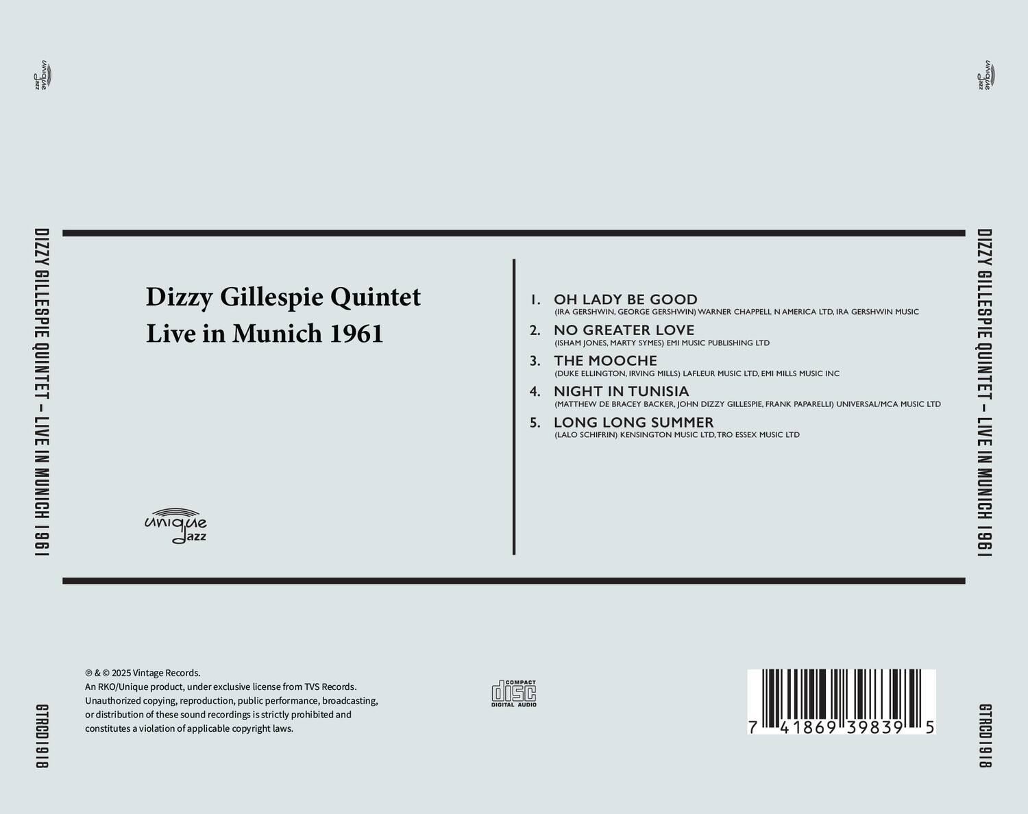 Dizzy Gillespie Quintet  
Live in Munich 1961  

1. OH LADY BE GOOD  
   (IRA GERSHWIN, GEORGE GERSHWIN) WARNER CHAPPELL N AMERICA LTD, IRA GERSHWIN MUSIC  

2. NO GREATER LOVE  
   (ISHAM JONES, MARTY SYMES) EMI MUSIC PUBLISHING LTD  

3. THE MOOCHE  
   (DUKE ELLINGTON, IRVING MILLS) LAFLEUR MUSIC LTD, EMI MILLS MUSIC INC  

4. NIGHT IN TUNISIA  
   (MATTHEW DE BRACEY, JOHN DIZZY GILLESPIE, FRANK PAPARELLI) UNIVERSAL/MCA MUSIC LTD  

5. LONG LONG SUMMER  
   (LAO SCHIFRIN) KENSINGTON MUSIC LTD, TRO ESSEX MUSIC LTD  

© & ℗ 2025 Vintage Records.  
An RKO/Unique product, under exclusive license from TVS Records.  
Unauthorized copying, reproduction, public performance, broadcasting or distribution of these sound recordings is strictly prohibited and constitutes a violation of applicable copyright laws.  

COMPACT disc  
DIGITAL