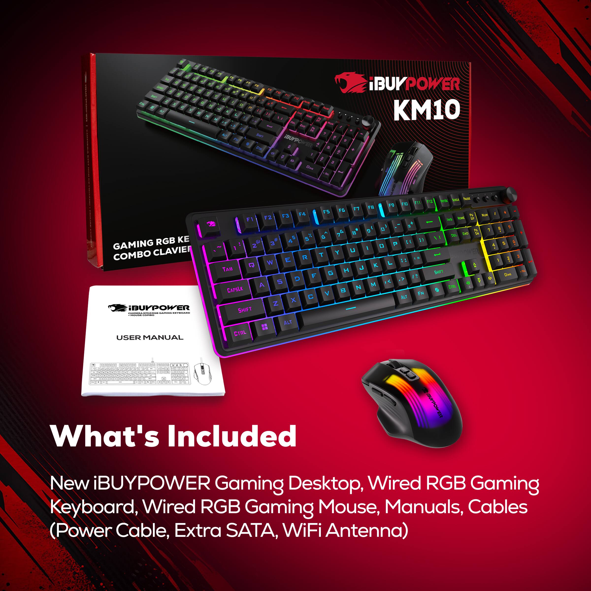 BUYPOWER  
iBUYPOWER KM10  
F1  
F2  
F4  
F5  
F6  
F7  
FB  
F9  
IVI  
Ut  
FOR  
RGB KE GAMING CLAVIER COMBO iBUYPOWER COLORIENDOR_S - us - HOCKWORDS - manament USER MANUAL  
2 3 # W BAT A CAPSLK SHIFT CIRL  
E R D C ALT  
G T G  
8 U H B  
g I K M  
P  
a  

What's Included  
New BUYPOWER Gaming Desktop, Wired RGB Gaming Keyboard, Wired RGB Gaming Mouse, Manuals, Cables (Power Cable, Extra SATA, WiFi Antenna)