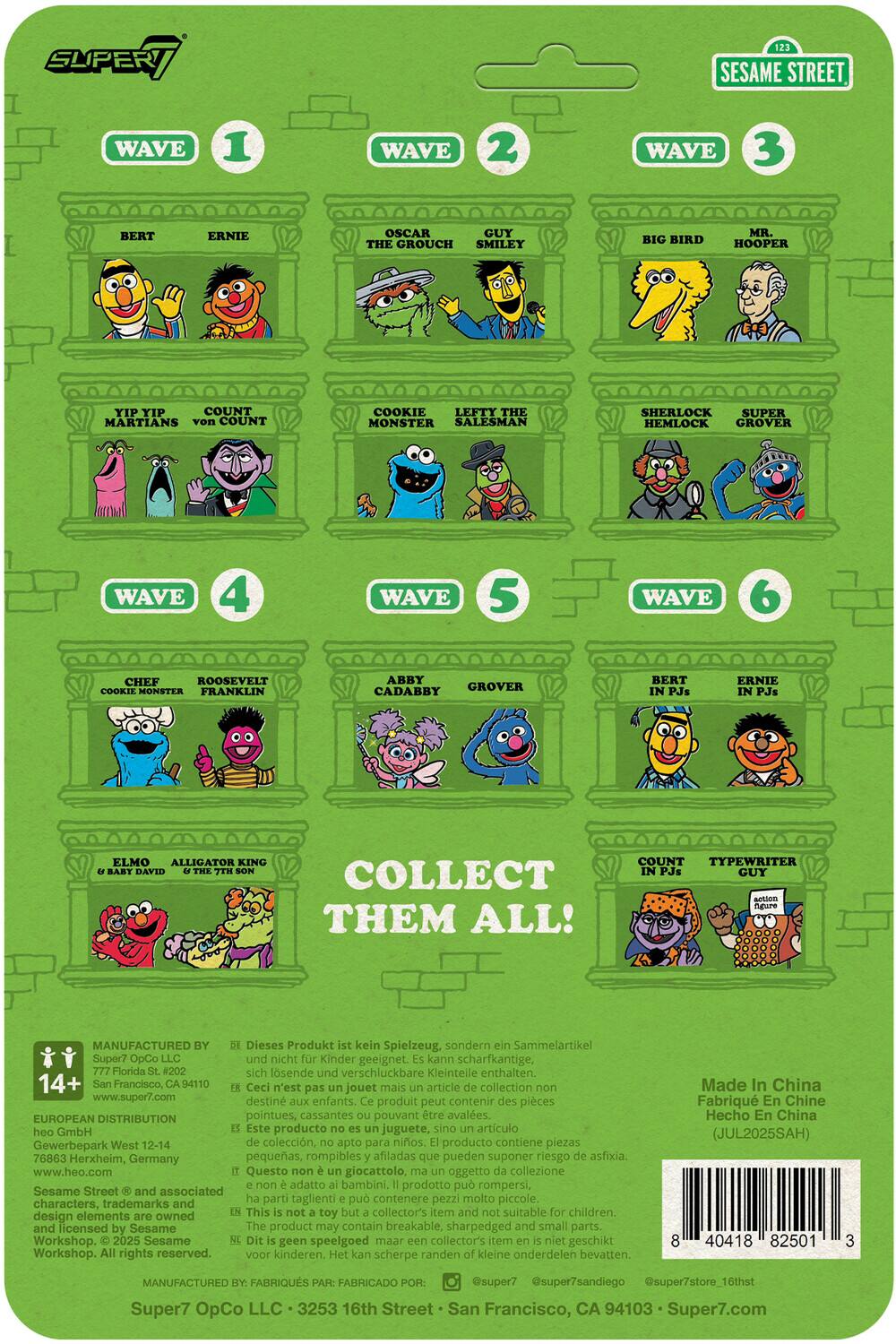SUPER SESAME STREET  
WAVE 1  
BERT  
ERNIE  
OSCAR THE GROUCH  
GUY SMILEY  
BIG BIRD  
MR. HOOPER  
YIP YIP MARTIANS  
COUNT von COUNT  
COOKIE MONSTER  
LEFTY THE SALESMAN  
SHERLOCK HEMLOCK  
SUPER GROVER  

WAVE 2  
WAVE 3  
WAVE 4  
WAVE 5  
WAVE 6  

COLLECT THEM ALL!  

BERT  
ERNIE  
ELMO  
ALLIGATOR KING & BABY DAVID  
COOKIE MONSTER  
FRANKLIN  
ABBY CADABY  
GROVER  
BERT IN PJs  
ERNIE IN PJs  
COUNT IN PJs  
TYPEWRITER GUY  

Super7 OpCo LLC  
777 Florida St. #202B  
San Francisco, CA 94110  
www.super7.com  

EUROPEAN DISTRIBUTION  
Gewerbepark West 12-14  
76863 Herxheim, Germany  
www.heo.com  

Dieses Produkt kein Spielzeug, sondern Sammelartikel. Super7 OpCo nicht Kinder geeignet. kann schar