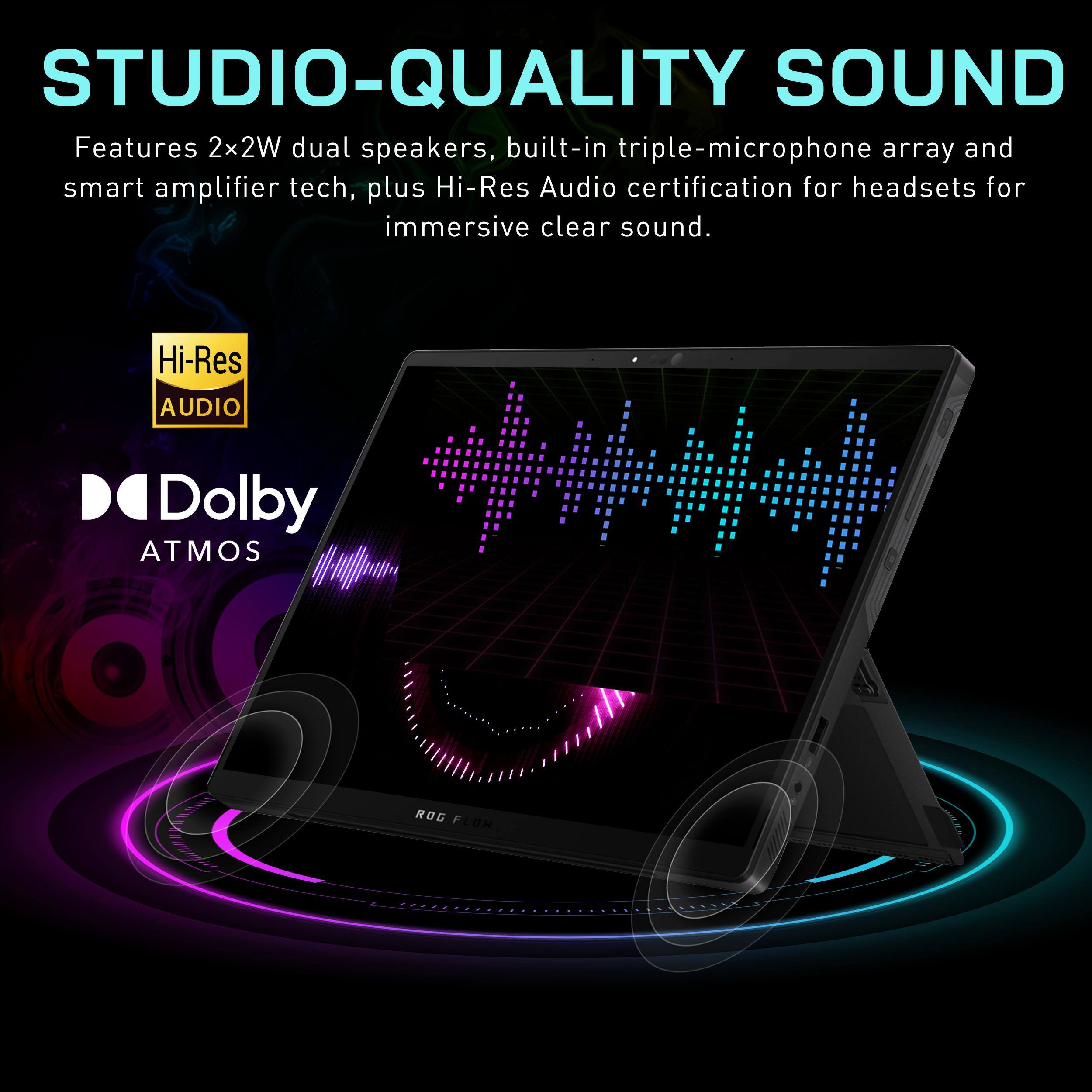 STUDIO-QUALITY SOUND

Features 2x2W dual speakers, built-in triple-microphone array and smart amplifier tech, plus Hi-Res Audio certification for headsets for immersive clear sound.

Hi-Res AUDIO

Dolby ATMOS
