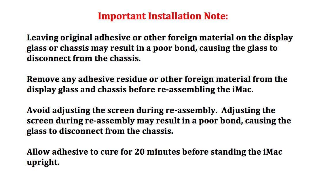 Important Installation Note:

Leaving original adhesive or other foreign material on the display glass or chassis may result in a poor bond, causing the glass to disconnect from the chassis.

Remove any adhesive residue or other foreign material from the display glass and chassis before re-assembling the iMac.

Avoid adjusting the screen during re-assembly. Adjusting the screen during re-assembly may result in a poor bond, causing the glass to disconnect from the chassis.

Allow adhesive to cure for 20 minutes before standing the iMac upright.