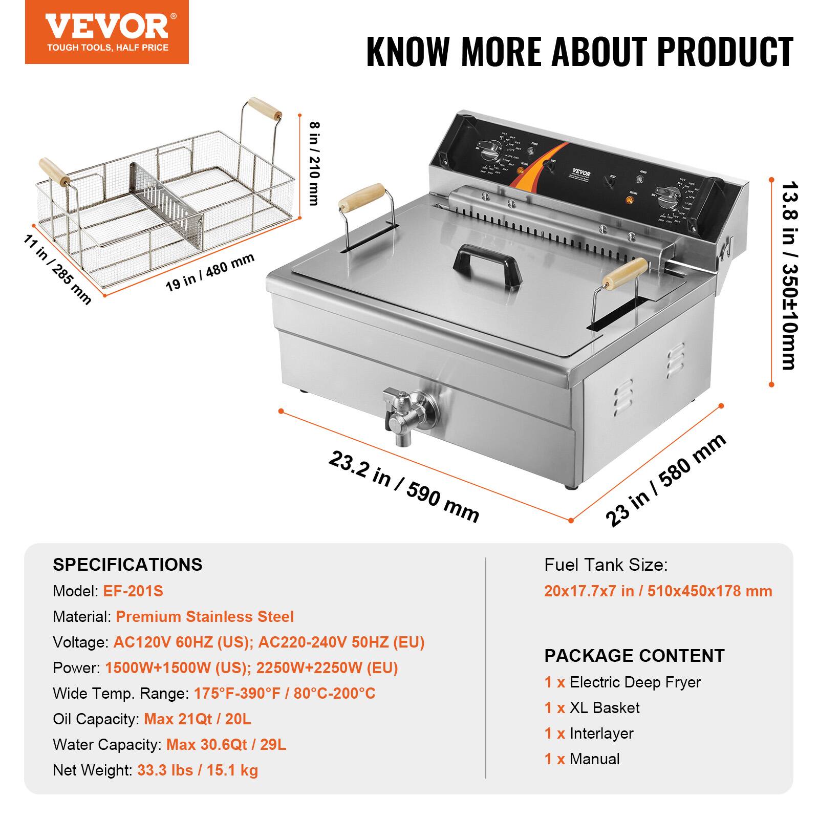 VEVOR TOUGH TOOLS, HALF PRICE

11 in / 285 mm
19 in / 480 mm
8 in / 210 mm

KNOW MORE ABOUT PRODUCT

SPECIFICATIONS
Model: EF-201S
Material: Premium Stainless Steel
Voltage: AC120V 60HZ (US); AC220-240V 50HZ (EU)
Power: 1500W+1500W (US); 2250W+2250W (EU)
Wide Temp. Range: 175F-390F / 80C-200C
Oil Capacity: Max 21Qt / 20L
Water Capacity: Max 30.6Qt / 29L
Net Weight: 33.3 lbs / 15.1 kg

PACKAGE CONTENT
1 X Electric Deep Fryer
1 X XL Basket
1 X Interlayer
1 X Manual

Fuel Tank Size: 20x17.7x7 in / 510x450x178 mm